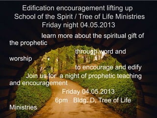 Edification encouragement lifting up
 School of the Spirit / Tree of Life Ministries
          Friday night 04.05.2013
            learn more about the spiritual gift of
the prophetic
                        through word and
worship
                        to encourage and edify
      Join us for a night of prophetic teaching
and encouragement
                   Friday 04.05.2013
                 6pm Bldg. D, Tree of Life
Ministries
 