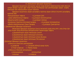 H. Kedudukan Wawasan Nusantara
Wawasan Nusantara merupakan ajaran yang diyakini kebenarannya oleh seluruh
rakyat dengan tujuan agar tidak terjadi penyesatan dan penyimpangan dalam rangka
mencapai dan mewujudkan tujuan nasional.
Wawasan Nusantara dalam paradigma nasional dapat dilihat hirarkhi paradigma
nasional sbb:
-Pancasila(dasar negara) =>Landasan Idiil
- UUD 1945(konsitusi negara) =>Landasan Konstitusional
-Wasantara(Visi bangsa) =>Landasan visional
-Ketahanan Nasional (Konsepsi bangsa) =>Landasan Konsepsional
-GBHN (Kebijaksanaan Dasar Bangsa) =>Landasan Operasional
I. Implementasi Wawasan Nusantara
Penerapan Wawasan Nusantara harus tercermin pada pola pikir, pola sikap dan
pola tindak yang senantiasa mendahulukan kepentingan negara.
a.Implementasik dalam kehidupan politik
b.Implementasi dalam kehidupan Ekonomi.
c.Implementasi dalam kehidupan Sosial Budaya
d.Implementasi dalam kehidupan Pertahanan
Sosialisasi Wawasan Nusantara
1.Menurut sifat/cara penyampaian
a.Langsung => Ceramah,diskusi,tatap muka
b.Tidak langsung => Media massa
2.Menurut Metode penyampaian
e.Ketauladanan g.komunikasi
f.edukasi h.integrasi
 