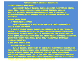 Tantangan Implementasi Wasantara
1. Pemberdayaan Masyarakat
John Nasibit dalam bukunya Global Paradox menyatakan negara
harus dapat memberikan peranan sebesar-besarnya kepada
rakyatnya.kondisi nasional (pembangunan) yang tidak merata
mengakibatkanketerbelakangan dan ini merupakan ancaman bagi
integritas.
2.Dunia Tanpa Batas
a. Perkembangan IPTEK
Mempengaruhi pola, pola sikap dan pola tindak masyarakat
dalam aspek kehidupan.
b. Kenichi Omahe dalam bukunya Borderless Word dan The End of
Nation State menyatakan : dalam perkembangan masyarakat global.
Batas-batas wilayah negara dalam arti geografi dan politik relatif
masih tetap, perkembangan iptek dan perkembangan masyarakat global
dikaitkan dengan dunia tanpa batas dapat merupakan tantangan
Wawasan Nusantar.
3. Era Baru Kapitalisme
a.Sloan dan Zureker
Dalam bukunya Dictionary of Economics menyatakan Kapitalisme
adlah suatu sistem ekonomi yang didasarkan atas hak milik swasta atas
macam-macam barang dan kebebasan individu untuk mengadakan
perjanjian dengan pihak lain. Di era baru kapitalisme,sistem ekonomi
untuk mendapatkan keuntungan dengan melakukan aktivitas-aktivitas
secara luas dan mencakup semua aspek kehidupan
 