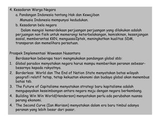 4. Kesadaran Warga Negara
a. Pandangan Indonesia tentang Hak dan Kewajiban
Manusia Indonesia mempunyai kedudukan.
b. Kesadaran bela negara
Dalam mengisi kemerdekaan perjuangan perjuangan yang dilakukan adalah
perjuangan non fisik untuk memerangi keterbelakangan, kemiskinan, kesenjangan
sosial, memberantas KKN, menguasaiIptek, meningkatkan kualitas SDM,
transparan dan memelihara persatuan.
Prospek Implementasi Wawasan Nusantara
Berdasarkan beberapa teori mengmukakan pandangan global sbb:
1. Global paradox menyatakan negara harus mampu memberikan peranan sebesar-
besarnya kepada rakyatnya.
2. Borderless World dan The End of Nation State menyatakan batas wilayah
geografi relatif tetap, tetap kekuatan ekonomi dan budaya global akan menembus
batas tsb.
3. The Future of Capitalisme menyatakan strategi baru kapitalisme adalah
mengupayakan keseimbangan antara negara maju dengan negara berkembang.
4. Building Win Win World(Henderson) menyatakan perlu ada perubahan nuansa
perang ekonomi.
4. The Second Curve (Ian Morison) menyatakan dalam era baru timbul adanya
peranan yang lebih besar dari pasar.
 