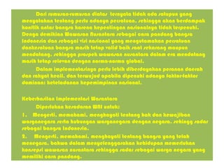 Dari rumusan-rumusan diatas ternyata tidak ada satupun yang
menyatakan tentang perlu adanya persatuan, sehingga akan berdampak
konflik antar bangsa karena kepentingan nasionalnya tidak terpenuhi.
Denga demikian Wawasan Nusantara sebagai cara pandang bangsa
Indonesia dan sebagai visi nasional yang mengutamakan persatuan
dankesatuan bangsa masih tetap valid baik saat sekarang maupun
mendatang, sehingga prospek wawasan nusantara dalam era mendatang
masih tetap relevan dengan norma-norma global.
Dalam implementasinya perlu lebih diberdayakan peranan daerah
dan rakyat kecil, dan terwujud apabila dipenuhi adanya faktor-faktor
dominan: keteladanan kepemimpinan nasional.
Keberhasilan Implementasi Wasantara
Diperlukan kesadaran WNI untuk:
1. Mengerti, memahami, menghayati tentang hak dan kewajiban
warganegara serta hubungan warganegara dengan negara, sehingg sadar
sebagai bangsa Indonesia.
2. Mengerti, memahami, menghayati tentang bangsa yang telah
menegara, bahwa dalam menyelenggarakan kehidupan memerlukan
konsepsi wawasan nusantara sehingga sadar sebagai warga negara yang
memiliki cara pandang.
 