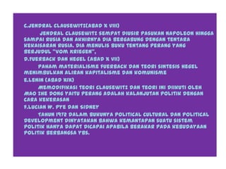 C.Jendral clausewitz(abad X VIII)
jendral clausewitz sempat diusir pasukan Napoleon hingga
sampai rusia dan akhirnya dia bergabung dengan tentara
kekaisaran rusia. Dia menulis buku tentang perang yang
berjudul “Vom Kriegen”,
d.Fuerback dan Hegel (abad X VII)
Paham materialisme fuerback dan teori sintesis Hegel
menimbulkan aliran kapitalisme dan komunisme
e.Lenin (abad XIX)
Memodifikasi teori Clausewitz dan teori ini diikuti oleh
Mao Zhe Dong yaitu perang adalah kalanjutan politik dengan
cara kekerasan
f.Lucian W. Pye dan Sidney
Tahun 1972 dalam bukunya Political Cultural dan Political
Development dinyatakan bahwa kemantapan suatu sistem
politik hanya dapat dicapai apabila berakar pada kebudayaan
politik berbangsa ybs.
 
