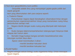 2.Teori-teori geopolitik(ilmu bumi politik)
Geopolitik adalah ilmu yang mempelajari gejala-gejala politik dari
aspek geografi.
teori yang dikemukakan oleh para sarjana seperti:
a. Federich Ratzel
1. Pertumbuhan negara dapat dianalogikan (disamakan/mirip) dengan
pertukmbuhan organisme(makhluk hidup) yang memerlukan ruang hidup,
pertumbuhan samapi mati.
2. Negara identik dengan suatu ruang yang ditempati oleh kelompok
politik.
3. Suatu bangsa dalammempertahankan kelangsungan hidupnya tidak
erlepas dari hukum alam.
4. Semakin tinggi budaya bangsa semakin besarkebutuhan atau
dukungan sumber daya alam.
Ajaran ratzel menimbulkan 2 aliran :
-menitik beratkan kekuatan darat
-menitik beratkan kekuatan laut
b.Rudolf Kjellen
1. Negara sebagai satuan biologi, suatu organisme hidup. Untuk mencapai
tujuan negara.
 