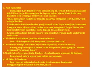 c. Karl Haushofer
Pandangan Karl Haushofer ini berkembang di Jerman di bawah kekuasaan
Aldof Hilter, juga dikembangkan ke Jepang dalam ajaran Hako Ichiu yang
dilandasi oleh semangat militerisme dan fasisme.
Pokok-pokok teori Haushofer ini pada dasarnya menganut teori Kjellen, yaitu
sebagai berikut:
1. Kekuasaan imerium daratan yang kompak akan dapat mengejar kekuasaan
2.Negara besar didunia akan timbul dan akan menguasai Eropa, Afrika, dan
Asia barat(Jerman dan Italia) serta Jepang di Asia timur raya.
3. Geopolitik adalah doktrin negara yang menitik beratkan pada soalstrategi
perbatasan
d. Sir Halford Mackinder (konsep wawasan benua)
Teori ahli Geopolitik ini menganut “konsep kekuatan”.
e. Sir Walter Raleigh dan Alferd Thyer Mahan(konsep wawasan bahari)
Barang siapa menguasai lautan akan menguasai “perdagangan”. Berarti
menguasai “kekayaan dunia”.
f. W.Mitchel, A.Seversky, Giulio Douhet, j.f.culler(konsep wawasan dirgantara)
Kekuatan di udara justru yang paling menentukan.
g. Nicholas J. Spykman
Teori daerah batas(rim land) yaitu teori wawasan kombinasi,
menggabungkan kekuatan darat,laut,udara.
 