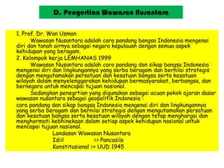 D. Pengertian Wawasan Nusantara
1. Prof. Dr. Wan Usman
Wawasan Nusantara adalah cara pandang bangsa Indonesia mengenai
diri dan tanah airnya sebagai negara kepulauan dengan semua aspek
kehidupan yang beragam.
2. Kelompok kerja LEMHANAS 1999
Wawasan Nusantara adalah cara pandang dan sikap bangsa Indonesia
mengenai diri dan lingkungannya yang serba beragam dan bernilai strategis
dengan mengutamakan persatuan dan kesatuan bangsa serta kesatuan
wilayah dalam menyelenggarakan kehidupan bermasyarakat, berbangsa, dan
bernegara untuk mencapai tujuan nasional.
Sedangkan penegrtian yang digunakan sebagai acuan pokok ajaran dasar
wawasan nusantara sebagai geopolitik Indonesia :
cara pandang dan sikap bangsa Indonesia mengenai diri dan lingkungannya
yang serba beragam dan bernilai strategis dengan mengutamakan persatuan
dan kesatuan bangsa serta kesatuan wilayah dengan tetap menghargai dan
menghormati kebhinekaan dalam setiap aspek kehidupan nasional untuk
mencapai tujuan nasional.
Landasan Wawasan Nusantara
Idiil => Pancasila
Konstitusional => UUD 1945
 
