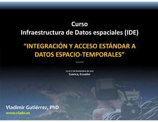 Vladimir Gutiérrez, PhD
www.vlado.es
Curso
Infraestructura de Datos espaciales (IDE)
“INTEGRACIÓN Y ACCESO ESTÁNDAR A 
DATOS ESPACIO‐TEMPORALES”
_____
23 al 27 de Noviembre de 2015
Cuenca, Ecuador
 