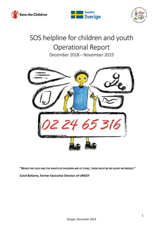 1
Skopje, December 2019
SOS helpline for children and youth
Operational Report
December 2018 – November 2019
“WHEN THE LIVES AND THE RIGHTS OF CHILDREN ARE AT STAKE, THERE MUST BE NO SILENT WITNESSES.“
Carol Bellamy, former Executive Director of UNICEF
 