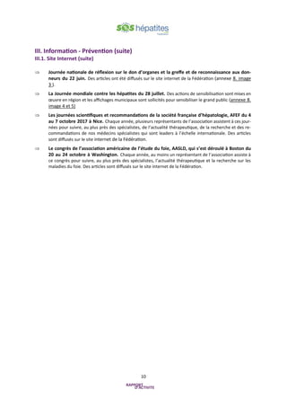 10
III. Information - Prévention (suite)
III.1. Site Internet (suite)
 Journée nationale de réflexion sur le don d’organes et la greffe et de reconnaissance aux don-
neurs du 22 juin. Des articles ont été diffusés sur le site internet de la Fédération (annexe 8. image
3 ).
 La Journée mondiale contre les hépatites du 28 juillet. Des actions de sensibilisation sont mises en
œuvre en région et les affichages municipaux sont sollicités pour sensibiliser le grand public (annexe 8.
image 4 et 5)
 Les journées scientifiques et recommandations de la société française d’hépatologie, AFEF du 4
au 7 octobre 2017 à Nice. Chaque année, plusieurs représentants de l’association assistent à ces jour-
nées pour suivre, au plus près des spécialistes, de l’actualité thérapeutique, de la recherche et des re-
commandations de nos médecins spécialistes qui sont leaders à l’échelle internationale. Des articles
sont diffusés sur le site internet de la Fédération.
 Le congrès de l’association américaine de l’étude du foie, AASLD, qui s’est déroulé à Boston du
20 au 24 octobre à Washington. Chaque année, au moins un représentant de l’association assiste à
ce congrès pour suivre, au plus près des spécialistes, l’actualité thérapeutique et la recherche sur les
maladies du foie. Des articles sont diffusés sur le site internet de la Fédération.
 