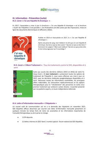 11
Publiée en 2014 et réactualisée en 2017, la « J’ai une hépatite B
chronique » :
Après une prise de sang, mon médecin me dit que j’ai une hépatite B
chronique. Qu’est-ce que je dois savoir ? Qu’est-ce que je dois faire ?
Comment me soigner ? Mon suivi médical ? Qu’est-ce que je dois dire
à mon entourage pour qu’il se protège ?
III.4. Lettre d’information mensuelle « L’Hépatante »
Un nouvel outil de communication est né à la demande des hépatants en novembre 2015.
SOS hépatites diffuse désormais par courriel une lettre d’information mensuelle présentant en
quelques minutes les temps forts de notre vie associative et les informations importantes de
l’actualité thérapeutique ou de la prise en charge.
 1 074 abonnés
 11 lettres internes en 2017 dont 1 numéro spécial : forum national de SOS Hépatites.
III. Information - Prévention (suite)
III.2. Livret « J’ai une hépatite B chronique » :
En 2017, l’association a mise à jour la brochure « J’ai une hépatite B chronique » et la brochure
« Guérir de l’hépatite C C’est possible ». Ces finalisations ont été suivies par des impressions, mises en
ligne des documents électroniques et diffusions ciblées.
Suite aux succès des dernières éditions (2015 et 2016) de notre fa-
meux livret « C mon traitement » présentant toutes les options de
traitement de l’hépatite C, nous avons effectué une mise à jour en
2017, avec les dernières molécules pangénotypiques disponibles et à
venir. Retrouvez toutes les informations essentielles, les principaux
effets indésirables, les interactions médicamenteuses et les options
thérapeutiques pour le "retraitement" des personnes en échec d'un
premier traitement par antiviral à action directe. L'essentiel présenté
par nos patients experts, en toute indépendance éditoriale.
III.3. Livret « C Mont Traitement » : Tous les traitements contre le VHC, disponibles et à
venir
 