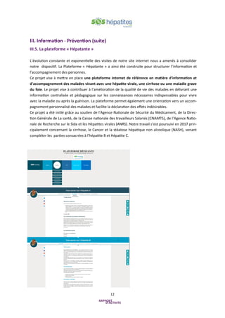 12
III. Information - Prévention (suite)
III.5. La plateforme « Hépatante »
L’évolution constante et exponentielle des visites de notre site internet nous a amenés à consolider
notre dispositif. La Plateforme « Hépatante » a ainsi été construite pour structurer l’information et
l’accompagnement des personnes.
Ce projet vise à mettre en place une plateforme internet de référence en matière d'information et
d'accompagnement des malades vivant avec une hépatite virale, une cirrhose ou une maladie grave
du foie. Le projet vise à contribuer à l’amélioration de la qualité de vie des malades en délivrant une
information centralisée et pédagogique sur les connaissances nécessaires indispensables pour vivre
avec la maladie ou après la guérison. La plateforme permet également une orientation vers un accom-
pagnement personnalisé des malades et facilite la déclaration des effets indésirables.
Ce projet a été initié grâce au soutien de l’Agence Nationale de Sécurité du Médicament, de la Direc-
tion Générale de La santé, de la Caisse nationale des travailleurs Salariés (CNAMTS), de l’Agence Natio-
nale de Recherche sur le Sida et les Hépatites virales (ANRS). Notre travail s’est poursuivi en 2017 prin-
cipalement concernant la cirrhose, le Cancer et la stéatose hépatique non alcoolique (NASH), venant
compléter les parties consacrées à l’hépatite B et Hépatite C.
 