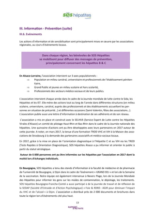 13
III. Information - Prévention (suite)
III.6. Evénements
Les actions d’information et de sensibilisation sont principalement mises en œuvre par les associations
régionales, au cours d’événements locaux.
En Alsace-Lorraine, l’association intervient sur 3 axes populationnels :
 Population en milieu carcéral, universitaire et professionnels de l’établissement péniten-
tiaire,
 Grand Public et jeunes en milieu scolaire et hors scolarité,
 Professionnels des secteurs médico-sociaux et de leurs publics.
L’association intervient chaque année dans le cadre de la Journée mondiale de lutte contre le Sida, les
Hépatites et les IST. Elle mène des actions tout au long de l’année dans différentes structures (en milieu
scolaire, universitaire, carcéral, auprès des professionnels et des établissements accueillant les per-
sonnes en situation de précarité…) et différentes occasions (Saint-Valentin, fêtes des associations…).
L’association publie aussi une lettre d’information à destination de ses adhérents et de son réseau.
L’association a mis en place et construit avec le SELHVA (Service Expert de Lutte contre les Hépatites
Virales d'Alsace) un comité de pilotage Haut-Rhin et Bas-Rhin dans le cadre de la Journée nationale des
hépatites. Une quinzaine d'actions ont pu être développées avec leurs partenaires en 2017 autour de
cette journée. A noter, en mars 2017, la tenue d’une formation TROD VHC et VIH à la Maison des asso-
ciations de Strasbourg à la demande des partenaires associatifs et médico-sociaux locaux.
En 2017, grâce à la mise en place de l’orientation diagnostique à l’Hépatite C et au VIH via les TROD
(Tests Rapides à Orientation Diagnostique), SOS hépatites Alsace a pu informer et orienter le public à
partir du statut sérologique.
Autour de 6 000 personnes ont pu être informées sur les hépatites par l'association en 2017 dont la
moitié lors d’échanges individuels.
En Bourgogne, SOS hépatites a tenu des stands d’information à la faculté de médecine et de pharmacie
de l’université de Bourgogne, à Dijon dans le cadre de l’événement « GRAND DEJ » et lors de la Semaine
de la vaccination. Notre équipe est également intervenue à Nevers Plage, lors de la Journée Mondiale
des Hépatites pour informer les gens sur les modes de contamination, le dépistage, les traitements.
SOS hépatites Bourgogne-Franche-Comté a aussi participé à de la journée de travail et de réflexion de
la SEDAP (Société d’Entraide et d’Action Psychologique) « Foie & RDRD : AGIR pour diminuer l’impact
du VHC et de l’alcool » à Dijon. L’association a distribué près de 2 000 documents et brochures dans
toute la région lors d’évènements cité plus haut.
Dans chaque région, les bénévoles de SOS Hépatites
se mobilisent pour diffuser des messages de prévention,
principalement concernant les hépatites B & C
 