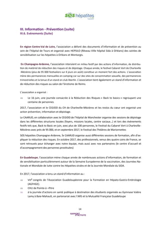 14
III. Information - Prévention (suite)
III.6. Evénements (Suite)
En région Centre-Val de Loire, l’association a délivré des documents d’information et de prévention au
sein de l’hôpital de Tours et organisé avec HEPSILO (Réseau Ville hôpital Sida à Orléans) des soirées de
sensibilisation sur les hépatites à Orléans et Montargis.
En Champagne-Ardenne, l’association intervient en milieu festif par des actions d’information, de distribu-
tion de matériel de réduction des risques et de dépistage. Chaque année, le festival Cabaret Vert de Charleville
-Mézières (plus de 95 000 festivaliers sur 4 jours en août) constitue un moment fort des actions. L’association
mène des permanences mensuelles en camping-car sur des sites de consommation sexuelle, des permanences
trimestrielles et la tenue d’un stand en club libertin. L’association tient également un stand d’information et
de réduction des risques au salon de l’érotisme de Reims.
L’association a organisé :
 Le 16 juin, une journée consacrée à la Réduction des Risques « Back to basics » regroupant une
centaine de personnes
2017, l’association et le CEGIDD du CH de Charleville-Mézières et les restos du cœur ont organisé une
action prévention, information et dépistage.
Le CAARUD, en collaboration avec le CEGIDD de l’hôpital de Manchester organise des sessions de dépistage
dans les différentes structures locales (foyers, missions locales, centre sociaux…) et lors des évènements
festifs tels que, Back to Basic en juin, avec plus de 100 personnes, le Festival du Cabaret Vert à Charleville-
Mézières avec près de 95 000, et en septembre 2017, le Festival des Théâtres de Marionnettes
SOS hépatites Champagne-Ardenne, le CAARUD organise aussi différentes sessions de formation, afin d’ex-
pliquer la réduction des risques. En octobre 2017, des professionnels, venus des quatre coins de France, se
sont retrouvés pour échanger avec notre équipe, mais aussi avec nos partenaires (le centre d’accueil et
d’accompagnement des personnes prostituées)
En Guadeloupe, l’association mène chaque année de nombreuses actions d’information, de formation et
de sensibilisation particulièrement autour de la Semaine Européenne de la vaccination, des Journées Na-
tionale et Mondiale de lutte contre les Hépatites virales et de la Journée Mondiale du SIDA.
En 2017, l’association a tenu un stand d’information au :
 VIIIe
congrès de l’Association Guadeloupéenne pour la Formation en Hépato-Gastro-Entérologie
(AGFHGE).
 CHU de Pointe-à –Pitre
 à la journée d’actions en santé publique à destination des étudiants organisée au Gymnase Valère
Lamy à Baie-Mahault, en partenariat avec l’ARS et la Mutualité Française Guadeloupe
 