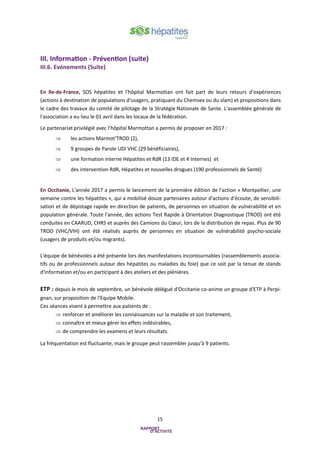 15
III. Information - Prévention (suite)
III.6. Evénements (Suite)
En Ile-de-France, SOS hépatites et l'hôpital Marmottan ont fait part de leurs retours d’expériences
(actions à destination de populations d'usagers, pratiquant du Chemsex ou du slam) et propositions dans
le cadre des travaux du comité de pilotage de la Stratégie Nationale de Sante. L'assemblée générale de
l'association a eu lieu le 01 avril dans les locaux de la fédération.
Le partenariat privilégié avec l’hôpital Marmottan a permis de proposer en 2017 :
 les actions Marmot’TROD (2),
 9 groupes de Parole UDI VHC (29 bénéficiaires),
 une formation interne Hépatites et RdR (13 IDE et 4 Internes) et
 des intervention RdR, Hépatites et nouvelles drogues (190 professionnels de Santé)
En Occitanie, L'année 2017 a permis le lancement de la première édition de l'action « Montpellier, une
semaine contre les hépatites », qui a mobilisé douze partenaires autour d'actions d'écoute, de sensibili-
sation et de dépistage rapide en direction de patients, de personnes en situation de vulnérabilité et en
population générale. Toute l'année, des actions Test Rapide à Orientation Diagnostique (TROD) ont été
conduites en CAARUD, CHRS et auprès des Camions du Cœur, lors de la distribution de repas. Plus de 90
TROD (VHC/VIH) ont été réalisés auprès de personnes en situation de vulnérabilité psycho-sociale
(usagers de produits et/ou migrants).
L'équipe de bénévoles a été présente lors des manifestations incontournables (rassemblements associa-
tifs ou de professionnels autour des hépatites ou maladies du foie) que ce soit par la tenue de stands
d'information et/ou en participant à des ateliers et des plénières.
ETP : depuis le mois de septembre, un bénévole délégué d'Occitanie co-anime un groupe d'ETP à Perpi-
gnan, sur proposition de l'Equipe Mobile.
Ces séances visent à permettre aux patients de :
 renforcer et améliorer les connaissances sur la maladie et son traitement,
 connaître et mieux gérer les effets indésirables,
 de comprendre les examens et leurs résultats.
La fréquentation est fluctuante, mais le groupe peut rassembler jusqu'à 9 patients.
 