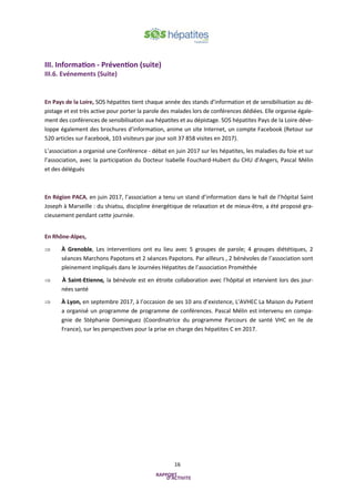 16
III. Information - Prévention (suite)
III.6. Evénements (Suite)
En Pays de la Loire, SOS hépatites tient chaque année des stands d’information et de sensibilisation au dé-
pistage et est très active pour porter la parole des malades lors de conférences dédiées. Elle organise égale-
ment des conférences de sensibilisation aux hépatites et au dépistage. SOS hépatites Pays de la Loire déve-
loppe également des brochures d’information, anime un site Internet, un compte Facebook (Retour sur
520 articles sur Facebook, 103 visiteurs par jour soit 37 858 visites en 2017).
L’association a organisé une Conférence - débat en juin 2017 sur les hépatites, les maladies du foie et sur
l’association, avec la participation du Docteur Isabelle Fouchard-Hubert du CHU d’Angers, Pascal Mélin
et des délégués
En Région PACA, en juin 2017, l’association a tenu un stand d’information dans le hall de l’hôpital Saint
Joseph à Marseille : du shiatsu, discipline énergétique de relaxation et de mieux-être, a été proposé gra-
cieusement pendant cette journée.
En Rhône-Alpes,
 À Grenoble, Les interventions ont eu lieu avec 5 groupes de parole; 4 groupes diététiques, 2
séances Marchons Papotons et 2 séances Papotons. Par ailleurs , 2 bénévoles de l’association sont
pleinement impliqués dans le Journées Hépatites de l’association Prométhée
 À Saint-Etienne, la bénévole est en étroite collaboration avec l’hôpital et intervient lors des jour-
nées santé
 À Lyon, en septembre 2017, à l’occasion de ses 10 ans d’existence, L’AVHEC La Maison du Patient
a organisé un programme de programme de conférences. Pascal Mélin est intervenu en compa-
gnie de Stéphanie Dominguez (Coordinatrice du programme Parcours de santé VHC en Ile de
France), sur les perspectives pour la prise en charge des hépatites C en 2017.
 