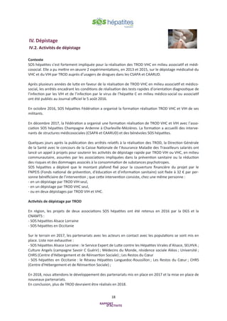18
IV. Dépistage
IV.2. Activités de dépistage
Contexte
SOS hépatites s’est fortement impliquée pour la réalisation des TROD VHC en milieu associatif et médi-
cosocial. Elle a pu mettre en œuvre 2 expérimentations, en 2013 et 2015, sur le dépistage médicalisé du
VHC et du VIH par TROD auprès d’usagers de drogues dans les CSAPA et CAARUD.
Après plusieurs années de lutte en faveur de la réalisation de TROD VHC en milieu associatif et médico-
social, les arrêtés encadrant les conditions de réalisation des tests rapides d’orientation diagnostique de
l’infection par les VIH et de l’infection par le virus de l’hépatite C en milieu médico-social ou associatif
ont été publiés au Journal officiel le 5 août 2016.
En octobre 2016, SOS hépatites Fédération a organisé la formation réalisation TROD VHC et VIH de ses
militants.
En décembre 2017, la Fédération a organisé une formation réalisation de TROD VHC et VIH avec l’asso-
ciation SOS hépatites Champagne Ardenne à Charleville-Mézières. La formation a accueilli des interve-
nants de structures médicosociales (CSAPA et CAARUD) et des bénévoles SOS hépatites.
Quelques jours après la publication des arrêtés relatifs à la réalisation des TROD, la Direction Générale
de la Santé avec le concours de la Caisse Nationale de l’Assurance Maladie des Travailleurs salariés ont
lancé un appel à projets pour soutenir les activités de dépistage rapide par TROD VIH ou VHC, en milieu
communautaire, assurées par les associations impliquées dans la prévention sanitaire ou la réduction
des risques et des dommages associés à la consommation de substances psychotropes.
SOS hépatites a déploré que le montant plafond fixé pour la couverture financière du projet par le
FNPEIS (Fonds national de prévention, d'éducation et d'information sanitaire) soit fixée à 32 € par per-
sonne bénéficiaire de l’intervention ; que cette intervention consiste, chez une même personne :
- en un dépistage par TROD VIH seul,
- en un dépistage par TROD VHC seul,
- ou en deux dépistages par TROD VIH et VHC.
Activités de dépistage par TROD
En région, les projets de deux associations SOS hépatites ont été retenus en 2016 par la DGS et la
CNAMTS :
- SOS hépatites Alsace Lorraine
- SOS hépatites en Occitanie
Sur le terrain en 2017, les partenariats avec les acteurs en contact avec les populations se sont mis en
place. Liste non exhaustive :
- SOS hépatites Alsace Lorraine : le Service Expert de Lutte contre les Hépatites Virales d’Alsace, SELHVA ;
Culture Angels (campagne Savoir C Guérir) ; Médecins du Monde, résidence sociale Aléos ; Université ;
CHRS (Centre d'Hébergement et de Réinsertion Sociale) ; Les Restos du Cœur
- SOS hépatites en Occitanie : le Réseau Hépatites Languedoc-Roussillon ; Les Restos du Cœur ; CHRS
(Centre d'Hébergement et de Réinsertion Sociale) ;
En 2018, nous attendons le développement des partenariats mis en place en 2017 et la mise en place de
nouveaux partenariats.
En conclusion, plus de TROD devraient être réalisés en 2018.
 