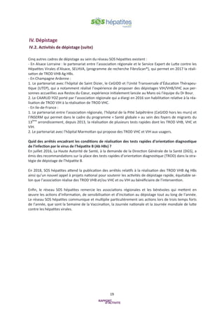 19
IV. Dépistage
IV.2. Activités de dépistage (suite)
Cinq autres cadres de dépistage au sein du réseau SOS hépatites existent :
- En Alsace Lorraine : le partenariat entre l’association régionale et le Service Expert de Lutte contre les
Hépatites Virales d’Alsace, SELHVA, (programme de recherche FibroScan®), qui permet en 2017 la réali-
sation de TROD VHB Ag HBs.
- En Champagne Ardenne :
1. Le partenariat avec l’hôpital de Saint Dizier, le CeGIDD et l'Unité Transversale d’Éducation Thérapeu-
tique (UTEP), qui a notamment réalisé l’expérience de proposer des dépistages VIH/VHB/VHC aux per-
sonnes accueillies aux Restos du Cœur, expérience initialement lancée au Mans où l’équipe du Dr Bour.
2. Le CAARUD YOZ porté par l’association régionale qui a élargi en 2016 son habilitation relative à la réa-
lisation de TROD VIH à la réalisation de TROD VHC.
- En Ile-de-France :
1. Le partenariat entre l’association régionale, l’hôpital de la Pitié Salpêtrière (CeGIDD hors les murs) et
l’INSERM qui permet dans le cadre du programme « Santé globale » au sein des foyers de migrants du
13ème
arrondissement, depuis 2013, la réalisation de plusieurs tests rapides dont les TROD VHB, VHC et
VIH.
2. Le partenariat avec l'hôpital Marmottan qui propose des TROD VHC et VIH aux usagers.
Quid des arrêtés encadrant les conditions de réalisation des tests rapides d’orientation diagnostique
de l’infection par le virus de l’hépatite B (Ab HBs) ?
En juillet 2016, La Haute Autorité de Santé, à la demande de la Direction Générale de la Santé (DGS), a
émis des recommandations sur la place des tests rapides d’orientation diagnostique (TROD) dans la stra-
tégie de dépistage de l’hépatite B.
En 2018, SOS hépatites attend la publication des arrêtés relatifs à la réalisation des TROD VHB Ag HBs
ainsi qu’un nouvel appel à projets national pour soutenir les activités de dépistage rapide, équitable se-
lon que l’association réalise des TROD VHB et/ou VHC et ou VIH au bénéficiaire de l’intervention.
Enfin, le réseau SOS hépatites remercie les associations régionales et les bénévoles qui mettent en
œuvre les actions d’information, de sensibilisation et d’incitation au dépistage tout au long de l’année.
Le réseau SOS hépatites communique et multiplie particulièrement ses actions lors de trois temps forts
de l’année, que sont la Semaine de la Vaccination, la Journée nationale et la Journée mondiale de lutte
contre les hépatites virales.
 