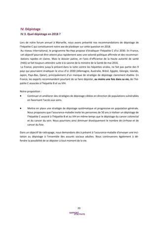 20
IV. Dépistage
IV.3. Quel dépistage en 2018 ?
Lors de notre forum annuel à Marseille, nous avons présenté nos recommandations de dépistage de
l’hépatite C qui constitueront notre axe de plaidoyer sur cette question en 2018.
Au niveau International, le programme No-Hep propose d’éradiquer l’hépatite C d’ici 2030. En France,
cet objectif pourrait être atteint plus rapidement avec une volonté politique affirmée et des recomman-
dations rapides et claires. Mais le dossier patine, et l’avis d’efficience de la Haute autorité de santé
(HAS) se fait toujours attendre suite à la saisine de la ministre de la Santé de mai 2016.
La France, pionnière jusqu’à présent dans la lutte contre les hépatites virales, ne fait pas partie des 9
pays qui pourraient éradiquer le virus d’ici 2030 (Allemagne, Australie, Brésil, Egypte, Géorgie, Islande,
Japon, Pays-Bas, Qatar), principalement d’un manque de stratégie de dépistage clairement établie. En
France, les experts recommandent pourtant de se faire dépister, au moins une fois dans sa vie, de l’hé-
patite C associée à l’hépatite B et au VIH.
Notre proposition :
• Continuer et améliorer des stratégies de dépistage ciblées en direction de populations vulnérables
en favorisant l’accès aux soins.
• Mettre en place une stratégie de dépistage systématique et progressive en population générale.
Nous proposons que l’assurance-maladie invite les personnes de 50 ans à réaliser un dépistage de
l’hépatite C associé à l’hépatite B et au VIH en même temps que le dépistage du cancer colorectal
et du cancer du sein. Nous pourrions ainsi diminuer drastiquement le nombre de cirrhose et de
cancer du foie.
Dans un objectif de rattrapage, nous demandons dès à présent à l’assurance-maladie d’envoyer une inci-
tation au dépistage à l’ensemble des assurés sociaux adultes. Nous continuerons également à dé-
fendre la possibilité de se dépister à tout moment de la vie.
 