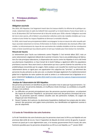 22
V. Principaux plaidoyers
V.2. Vaccination
Obligation vaccinale
Dès 2016, SOS Hépatites s’est largement investi dans les travaux relatifs à la réforme de la politique vac-
cinale, notamment dans le cadre du Collectif Inter-associatif sur la Santé devenu France-Assos Santé. La
loi du 30 décembre 2017 de financement de la Sécurité sociale pour 2018 a étendu l’obligation vaccinale
de trois à onze vaccins, afin d’obtenir une protection collective contre des maladies évitables par la vac-
cination et ainsi limiter les risques d’épidémie et diminuer la mortalité infantile.
En 2018, notre travail sera principalement dédié à accompagner la mise en œuvre de cette nouvelle poli-
tique vaccinale notamment en termes d’information et d’aide à la déclaration des éventuels effets indé-
sirables. La méconnaissance du risque de non-vaccination des maladies évitables et de leur conséquence
reste un levier essentiel que nous devons porter en tant que malades pour faire évoluer les mentalités.
Pénurie de Vaccins
Le rationnement pour l'accès aux traitements contre l’hépatite C s’est terminé début 2017, mais un
autre rationnement a également débuté dès le premier trimestre. Face à une problématique de fabrica-
tion d’un des principaux laboratoires, la dispensation des vaccins contre les hépatites A et B a été limité
aux pharmacies hospitalières. Le Haut Conseil de la Santé Publique a également défini les populations
prioritaires à vacciner. Nous avons lancé un observatoire qui nous a permis d’alerter les autorités sur les
problématiques rencontrées par les usagers. Notre analyse a une nouvelle fois montré que tout plan de
rationnement donne un signal pour une appréciation très subjective des "priorités", au détriment des
personnes les plus précaires ou des sans voix. La situation témoigne également d’un dysfonctionnement
global de la régulation de notre système de santé et amène à un renforcement de la législation en vi-
gueur notamment le décret du 20 juillet 2016 relatif à la lutte contre les ruptures d’approvisionnement
de médicaments.
Analyse de l’observatoire de SOS Hépatites
Des personnes prioritaires ont bénéficié du plan de priorisation mise en place par le gouvernement. L’ac-
cès au vaccin pour les personnes dialysées, en insuffisance rénale chronique ou candidates à une greffe
d’organe s’est amélioré.
• Les difficultés ont persisté principalement pour des personnes pourtant prioritaires car présentant
des risques de contracter l’hépatite B : Les personnes vivant avec des porteurs chroniques de la ma-
ladie, les personnes ayant des relations sexuelles avec des partenaires multiples, les usagers de
drogues par voie intraveineuse.
• Devant l’ampleur de la pénurie, les pharmacies hospitalières établissent leur propre plan de ration-
nement. Des personnes sont jugées moins prioritaires, leur identification est également soumise à
plus de subjectivité.
V.3 Levée de l’interdiction des soins funéraires
La fin de l’interdiction des soins funéraires pour les personnes vivant avec le VIH ou une hépatite est une
promesse déjà vieille de six ans. Face à l’opposition de députés de droite comme de gauche, le gouver-
nement est passé par la voie réglementaire avec, si le nouveau gouvernement finit le travail, des soins
funéraires possibles pour les personnes séropositives au VIH ou à une hépatite, au 1erer
janvier 2018 !
 