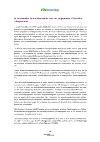23
VI. Intervention de malades formés dans des programmes d’éducation
thérapeutique
Le projet ‘Patient Expert’ de SOS hépatites Fédération, dénommé ‘Ressource Hépatante’ en cours de mise
en œuvre, est un succès pour le réseau SOS Hépatites. Il a permis de renforcer l’équipe de bénévoles en
formant 14 personnes dont 7 personnes nouvelles dans l’association lors du recrutement. Ces 7 nouveaux
bénévoles ont donc bénéficié, lors de leur intégration, d’une formation supplémentaire qui a apporté
« plus d’échanges et de compétences », pour accompagner les hépatants sur le terrain. Ce « plus
d’échanges et de compétences » associé à des partenariats efficaces a permis d’intervenir dans des pro-
grammes d’ETP ou de mener plus d’actions à destination des patients et personnes concernés par les hé-
patites.
Les résultats attendus de notre projet Ressource Hépatante à la fin du projet, en fin d’année 2016, étaient
les suivants : recruter 12 à 15 patients ; former et faire intervenir 12 Ressources Hépatantes dans des pro-
grammes ETP. L’association SOS hépatites Fédération a atteint les deux premiers objectifs à 100 % : 14
patients ont été recrutés et 13 Ressources Hépatantes ont été formées.
Notre objectif de faire intervenir 12 Ressources Hépatantes personnes dans des programmes ETP a été
atteint à 33 % (4 Ressources Hépatantes sont intervenues dans des programmes ETP) car l'association a
été ambitieuse par rapport au quotidien des Ressources Hépatantes et par rapport aux difficultés du ter-
rain.
En effet, les Ressources Hépatantes sont directement confrontées à leur quotidien (projet de vie et état de
santé) et aux réalités sur site en ETP : financement, rentabilité, offre ETP hépatite B / C, évolutions théra-
peutiques et autres. Elles doivent être persévérantes, diplomates et ne pas se faire oublier des équipes
ETP.
L’association forte de l’expérience de ce projet, poursuit sa mobilisation, ses réflexions pour assurer un
cadre sécurisant aux bénévoles, pour multiplier les expériences ETP (telles qu’un travail auprès des IDE en
ETP et cadres de santé ; une liste des patients intervenants, toutes les pathologies confondues, qui pour-
rait être mise à la disposition de tous les acteurs de l’ETP…) et mettre en œuvre ses actions financées.
Un autre levier envisagé consiste à porter des programmes ETP comme l’association régionale Paris Ile-de-
France avec son programme d’ETP pour des patients migrants originaires d’Afrique subsaharienne, vivants
avec une hépatite B chronique. Cependant, il y a l’acquisition des compétences (relationnelles, pédago-
giques, techniques et organisationnelles), l’expérience terrain, une équipe pluridisciplinaire suffisante et
motivée... en résumé du temps, des bénévoles, des professionnels de santé, de la mobilisation, du plai-
doyer et des financements.
SOS Hépatites reste acteur de l’ETP et poursuit son combat pour améliorer l’accompagnement, l’éduca-
tion thérapeutique des patients, des personnes concernés par une hépatite virale et une maladie du foie
chronique avec des patients intervenants.
L’association compte sur le soutien de la Direction générale de la santé et de la Haute autorité de santé.
Elle espère vivement un appui de la Direction générale de la santé tel que la tenue d’un comité de pilotage
sur la suite qui pourrait être donnée à l’appel à projets ETP 2014.
 