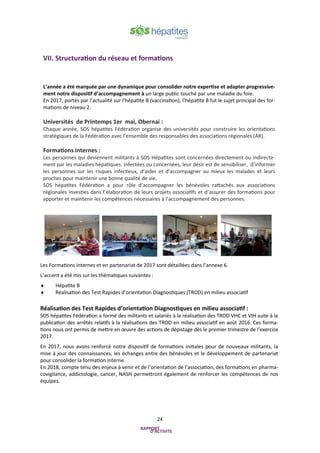 24
Les Formations internes et en partenariat de 2017 sont détaillées dans l’annexe 6.
L’accent a été mis sur les thématiques suivantes :
 Hépatite B
 Réalisation des Test Rapides d’orientation Diagnostiques (TROD) en milieu associatif
Réalisation des Test Rapides d’orientation Diagnostiques en milieu associatif :
SOS hépatites Fédération a formé des militants et salariés à la réalisation des TROD VHC et VIH suite à la
publication des arrêtés relatifs à la réalisations des TROD en milieu associatif en août 2016. Ces forma-
tions nous ont permis de mettre en œuvre des actions de dépistage dès le premier trimestre de l’exercice
2017.
En 2017, nous avons renforcé notre dispositif de formations initiales pour de nouveaux militants, la
mise à jour des connaissances, les échanges entre des bénévoles et le développement de partenariat
pour consolider la formation interne.
En 2018, compte tenu des enjeux à venir et de l’orientation de l’association, des formations en pharma-
covigilance, addictologie, cancer, NASH permettront également de renforcer les compétences de nos
équipes.
VII. Structuration du réseau et formations
L’année a été marquée par une dynamique pour consolider notre expertise et adapter progressive-
ment notre dispositif d’accompagnement à un large public touché par une maladie du foie.
En 2017, portés par l’actualité sur l’hépatite B (vaccination), l’hépatite B fut le sujet principal des for-
mations de niveau 2.
Universités de Printemps 1er mai, Obernai :
Chaque année, SOS hépatites Fédération organise des universités pour construire les orientations
stratégiques de la Fédération avec l’ensemble des responsables des associations régionales (AR).
Formations internes :
Les personnes qui deviennent militants à SOS Hépatites sont concernées directement ou indirecte-
ment par les maladies hépatiques. Infectées ou concernées, leur désir est de sensibiliser, d’informer
les personnes sur les risques infectieux, d’aider et d’accompagner au mieux les malades et leurs
proches pour maintenir une bonne qualité de vie.
SOS hépatites Fédération a pour rôle d’accompagner les bénévoles rattachés aux associations
régionales investies dans l’élaboration de leurs projets associatifs et d’assurer des formations pour
apporter et maintenir les compétences nécessaires à l’accompagnement des personnes.
 