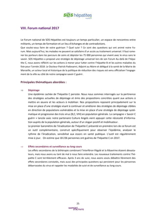 25
VIII. Forum national 2017
Le Forum national de SOS Hépatites est toujours un temps particulier, un espace de rencontres entre
militants, un temps de formation et un lieu d’échanges et de contradictions.
Que voulez-vous faire de votre guérison ? Quel suivi ? Ce sont des questions qui ont animé notre Fo-
rum. Mais aujourd’hui, les malades ne peuvent se satisfaire d’un accès au traitement universel. Il faut rame-
ner les porteurs dans les parcours de soins et dépister les 75 000 personnes qui vivent avec le virus sans le
savoir. SOS Hépatites a proposé une stratégie de dépistage universel lors de son Forum Au-delà de l’hépa-
tite C, nous avons réfléchi sur les actions à mener pour lutter contre l’hépatite B et les autres maladies du
foie pour l’année 2018. Le Docteur Patrick Padovanni, Adjoint au Maire et délégué à la santé de la Mairie de
Marseille, un acteur local et historique de la politique de réduction des risques est venu officialiser l’engage-
ment de la ville au côté de notre campagne savoir C guérir.
Principales thématiques abordées :
 Dépistage
Une épidémie cachée de l’hépatite C persiste. Nous nous sommes interrogés sur la pertinence
des stratégies actuelles de dépistage et émis des propositions concrètes quant aux actions à
mettre en œuvre et les acteurs à mobiliser. Nos propositions reposent principalement sur la
mise en place d’une stratégie visant à continuer et améliorer des stratégies de dépistage ciblées
en direction de populations vulnérables et la mise en place d’une stratégie de dépistage systé-
matique et progressive des trois virus (B,C, VIH) en population générale. La campagne « Savoir C
guérir » lancée avec notre partenaire Culture Angels vient appuyer cette nécessité d’informa-
tion auprès de la population générale, autour d’un slogan positif et mobilisateur.
Le premier baromètre de l’éradication de l’hépatite C présenté en première lors de ce forum est
un outil complémentaire, construit spécifiquement pour observer l’épidémie, analyser le
rythme de l’éradication, sensibilisé aux essors en santé publique. L’outil est régulièrement
mise à jour. On estime que 18 236 personnes ont guéries de l’hépatite C en 2017.
 Effets secondaires et surveillance au long cours
Les effets secondaires de la bithérapie combinant l’Interféron Pégylé et la Ribavirine étaient dévasta-
teurs, mais nous avons eu tant de mal à nous faire entendre. Les nouveaux traitements contre l’hé-
patite C sont terriblement efficaces. Après 3 ans de suivi, nous avons voulu débattre librement des
effets secondaires constatés, mais aussi des principales questions qui persistent pour les personnes
débarrassées du virus et rappeler les modalités de suivi et de surveillance au long cours.
 