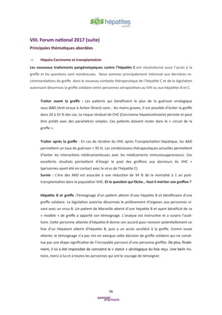 26
VIII. Forum national 2017 (suite)
Principales thématiques abordées
 Hépato-Carcinome et transplantation
Les nouveaux traitements pangénotypiques contre l’hépatite C ont révolutionné aussi l’accès à la
greffe et les questions sont nombreuses. Nous sommes principalement intéressé aux dernières re-
commandations de greffe dans le nouveau contexte thérapeutique de l’hépatite C et de la législation
autorisant désormais la greffe solidaire entre personnes séropositives au VIH ou aux hépatites B et C.
Traiter avant la greffe : Les patients qui bénéficient le plus de la guérison virologique
sous AAD (Anti-viraux à Action Direct) sont… les moins graves, Il est possible d’éviter la greffe
dans 20 à 25 % des cas. Le risque résiduel de CHC (Carcinome hépatocellulaire) persiste et peut
être prédit avec des paramètres simples. Ces patients doivent rester dans le « circuit de la
greffe ».
Traiter après la greffe : En cas de récidive du VHC après Transplantation hépatique, les AAD
permettent un taux de guérison > 95 %. Les combinaisons thérapeutiques actuelles permettent
d’éviter les interactions médicamenteuses avec les médicaments immunosuppresseurs. Ces
excellents résultats permettent d’élargir le pool des greffons aux donneurs Ac VHC +
(personnes ayant été en contact avec le virus de l'hépatite C).
Survie : L’ère des AAD est associée à une réduction de 34 % de la mortalité à 1 an post-
transplantation dans la population VHC. Et la question qui fâche… faut-il mériter son greffon ?
Hépatite B et greffe :Témoignage d'un patient atteint d’une hépatite B et bénéficiaire d'une
greffe solidaire. La législation autorise désormais le prélèvement d’organes aux personnes vi-
vant avec un virus B. Un patient de Marseille atteint d’une hépatite B et ayant bénéficié de ce
« modèle » de greffe a apporté son témoignage. L’analyse est instructive et a surpris l’audi-
toire. Cette personne atteinte d’hépatite B donne son accord pour recevoir potentiellement un
foie d’un Hépatant atteint d’hépatite B, puis a un accès accéléré à la greffe. Contre toute
attente, le témoignage n’a pas mis en exergue cette décision de greffe solidaire qui ne consti-
tue pas une étape significative de l’incroyable parcours d’une personne greffée. De plus, finale-
ment, il lui a été impossible de connaitre le « statut » sérologique du foie reçu. Une belle his-
toire, merci à lui et à toutes les personnes qui ont le courage de témoigner.
 