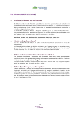 27
VIII. Forum national 2017 (Suite)
 La stéatose, les hépatants sont aussi concernés
Se débarrasser du virus de l’hépatite C, c’est bien et désormais quasiment assuré. Le traitement
prometteur contre l’hépatite B se fait quant à lui toujours attendre. La suppression virologique
est une obsession et cache d’autres risques pour les hépatants. La stéatose est une bombe à
retardement, pour toutes et tous.
La malbouffe, l’obésité, le diabète… attaquent notre foie, guéri ou non d’une hépatite virale…
certains traitements aussi. Nous verrons pourquoi les porteurs des virus de l’hépatite B et ceux
de l’hépatite C sont particulièrement touchés et comment y remédier.
Hépatants, étudiez avec attention cette présentation : il n’y a pas que le virus…
 Hépatite A et E : quelle surveillance ?
Les virus des hépatites A et E ont de fortes similitudes notamment concernant les modes de
transmission.
Il n’existe actuellement pas de vigilance particulière sur l’hépatite E mais, les connaissances se
précisent et les recommandations des autorités sanitaires s’étoffent. Quelles sont les données ?
Quelles vigilances peut-on mettre en place ? Quels sont les malades concernés ?
 Atelier 1 : médecine complémentaires naturopathie et qualité de vie
Les hépatants s’informent, s’entraident…mais finalement quelle est la place des médecines
complémentaires et de la naturopathie dans l’amélioration du quotidien des patients ? Que faut
-il demander en termes de prise en charge ?
« La présentation n'est pas une prescription et qu'il faut prendre RDV avec un(e) naturopathe
avant de s'en servir pour soi-même ou pour d'autres »
 Atelier 2 : Nouvelles drogues, nouvelles hépatites ?
Depuis une dizaine d’années, de nouvelles drogues de synthèse ont fait leur apparition et sont
facilement accessibles via le Darknet. Elles touchent de nouvelles populations d’usagers qui les
utilisent pour des pratiques de Chemsex ou de slam (marathons de sexe sous substances psy-
chotropes injectées ou non). Les populations concernées sont particulièrement touchées par le
VIH, les hépatites virales ou médicamenteuses. Quelles actions de réduction des risques existent
et sont à développer en PACA ?
 