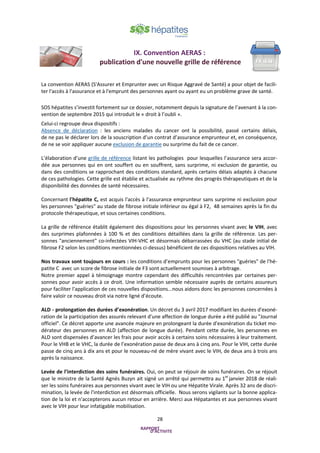 28
La convention AERAS (S'Assurer et Emprunter avec un Risque Aggravé de Santé) a pour objet de facili-
ter l'accès à l'assurance et à l'emprunt des personnes ayant ou ayant eu un problème grave de santé.
SOS hépatites s’investit fortement sur ce dossier, notamment depuis la signature de l’avenant à la con-
vention de septembre 2015 qui introduit le « droit à l’oubli ».
Celui-ci regroupe deux dispositifs :
Absence de déclaration : les anciens malades du cancer ont la possibilité, passé certains délais,
de ne pas le déclarer lors de la souscription d’un contrat d’assurance emprunteur et, en conséquence,
de ne se voir appliquer aucune exclusion de garantie ou surprime du fait de ce cancer.
L’élaboration d’une grille de référence listant les pathologies pour lesquelles l’assurance sera accor-
dée aux personnes qui en ont souffert ou en souffrent, sans surprime, ni exclusion de garantie, ou
dans des conditions se rapprochant des conditions standard, après certains délais adaptés à chacune
de ces pathologies. Cette grille est établie et actualisée au rythme des progrès thérapeutiques et de la
disponibilité des données de santé nécessaires.
Concernant l'hépatite C, est acquis l'accès à l'assurance emprunteur sans surprime ni exclusion pour
les personnes "guéries" au stade de fibrose initiale inférieur ou égal à F2, 48 semaines après la fin du
protocole thérapeutique, et sous certaines conditions.
La grille de référence établit également des dispositions pour les personnes vivant avec le VIH, avec
des surprimes plafonnées à 100 % et des conditions détaillées dans la grille de référence. Les per-
sonnes "anciennement" co-infectées VIH-VHC et désormais débarrassées du VHC (au stade initial de
fibrose F2 selon les conditions mentionnées ci-dessus) bénéficient de ces dispositions relatives au VIH.
Nos travaux sont toujours en cours : les conditions d’emprunts pour les personnes "guéries" de l'hé-
patite C avec un score de fibrose initiale de F3 sont actuellement soumises à arbitrage.
Notre premier appel à témoignage montre cependant des difficultés rencontrées par certaines per-
sonnes pour avoir accès à ce droit. Une information semble nécessaire auprès de certains assureurs
pour faciliter l'application de ces nouvelles dispositions...nous aidons donc les personnes concernées à
faire valoir ce nouveau droit via notre ligné d’écoute.
ALD - prolongation des durées d’exonération. Un décret du 3 avril 2017 modifiant les durées d'exoné-
ration de la participation des assurés relevant d'une affection de longue durée a été publié au "Journal
officiel". Ce décret apporte une avancée majeure en prolongeant la durée d'exonération du ticket mo-
dérateur des personnes en ALD (affection de longue durée). Pendant cette durée, les personnes en
ALD sont dispensées d’avancer les frais pour avoir accès à certains soins nécessaires à leur traitement.
Pour le VHB et le VHC, la durée de l’exonération passe de deux ans à cinq ans. Pour le VIH, cette durée
passe de cinq ans à dix ans et pour le nouveau-né de mère vivant avec le VIH, de deux ans à trois ans
après la naissance.
Levée de l’interdiction des soins funéraires. Oui, on peut se réjouir de soins funéraires. On se réjouit
que le ministre de la Santé Agnès Buzyn ait signé un arrêté qui permettra au 1er
janvier 2018 de réali-
ser les soins funéraires aux personnes vivant avec le VIH ou une Hépatite Virale. Après 32 ans de discri-
mination, la levée de l'interdiction est désormais officielle. Nous serons vigilants sur la bonne applica-
tion de la loi et n'accepterons aucun retour en arrière. Merci aux Hépatantes et aux personnes vivant
avec le VIH pour leur infatigable mobilisation.
IX. Convention AERAS :
publication d'une nouvelle grille de référence
 