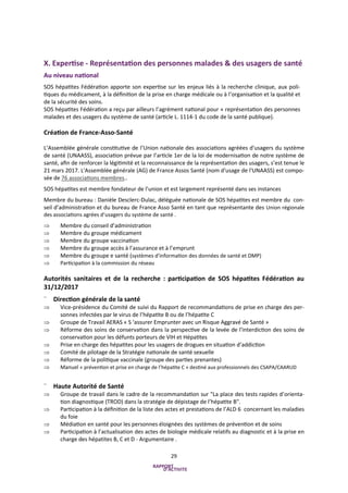 29
X. Expertise - Représentation des personnes malades & des usagers de santé
Au niveau national
SOS hépatites Fédération apporte son expertise sur les enjeux liés à la recherche clinique, aux poli-
tiques du médicament, à la définition de la prise en charge médicale ou à l’organisation et la qualité et
de la sécurité des soins.
SOS hépatites Fédération a reçu par ailleurs l’agrément national pour « représentation des personnes
malades et des usagers du système de santé (article L. 1114-1 du code de la santé publique).
Création de France-Asso-Santé
L’Assemblée générale constitutive de l’Union nationale des associations agréées d'usagers du système
de santé (UNAASS), association prévue par l’article 1er de la loi de modernisation de notre système de
santé, afin de renforcer la légitimité et la reconnaissance de la représentation des usagers, s’est tenue le
21 mars 2017. L'Assemblée générale (AG) de France Assos Santé (nom d'usage de l'UNAASS) est compo-
sée de 76 associations membres..
SOS hépatites est membre fondateur de l’union et est largement représenté dans ses instances
Membre du bureau : Danièle Desclerc-Dulac, déléguée nationale de SOS hépatites est membre du con-
seil d’administration et du bureau de France Asso Santé en tant que représentante des Union régionale
des associations agrées d’usagers du système de santé .
 Membre du conseil d’administration
 Membre du groupe médicament
 Membre du groupe vaccination
 Membre du groupe accès à l’assurance et à l’emprunt
 Membre du groupe e santé (systèmes d'information des données de santé et DMP)
 Participation à la commission du réseau
Autorités sanitaires et de la recherche : participation de SOS hépatites Fédération au
31/12/2017
¨ Direction générale de la santé
 Vice-présidence du Comité de suivi du Rapport de recommandations de prise en charge des per-
sonnes infectées par le virus de l’hépatite B ou de l’hépatite C
 Groupe de Travail AERAS « S ‘assurer Emprunter avec un Risque Aggravé de Santé »
 Réforme des soins de conservation dans la perspective de la levée de l'interdiction des soins de
conservation pour les défunts porteurs de VIH et Hépatites
 Prise en charge des hépatites pour les usagers de drogues en situation d’addiction
 Comité de pilotage de la Stratégie nationale de santé sexuelle
 Réforme de la politique vaccinale (groupe des parties prenantes)
 Manuel « prévention et prise en charge de l’hépatite C » destiné aux professionnels des CSAPA/CAARUD
¨ Haute Autorité de Santé
 Groupe de travail dans le cadre de la recommandation sur "La place des tests rapides d’orienta-
tion diagnostique (TROD) dans la stratégie de dépistage de l’hépatite B".
 Participation à la définition de la liste des actes et prestations de l’ALD 6 concernant les maladies
du foie
 Médiation en santé pour les personnes éloignées des systèmes de prévention et de soins
 Participation à l’actualisation des actes de biologie médicale relatifs au diagnostic et à la prise en
charge des hépatites B, C et D - Argumentaire .
 
