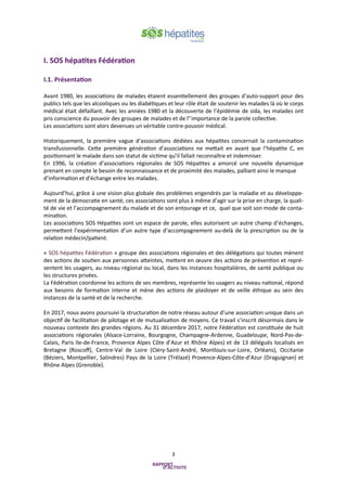 3
I. SOS hépatites Fédération
I.1. Présentation
Avant 1980, les associations de malades étaient essentiellement des groupes d’auto-support pour des
publics tels que les alcooliques ou les diabétiques et leur rôle était de soutenir les malades là où le corps
médical était défaillant. Avec les années 1980 et la découverte de l’épidémie de sida, les malades ont
pris conscience du pouvoir des groupes de malades et de l’’importance de la parole collective.
Les associations sont alors devenues un véritable contre-pouvoir médical.
Historiquement, la première vague d’associations dédiées aux hépatites concernait la contamination
transfusionnelle. Cette première génération d’associations ne mettait en avant que l’hépatite C, en
positionnant le malade dans son statut de victime qu’il fallait reconnaître et indemniser.
En 1996, la création d’associations régionales de SOS Hépatites a amorcé une nouvelle dynamique
prenant en compte le besoin de reconnaissance et de proximité des malades, palliant ainsi le manque
d’information et d'échange entre les malades.
Aujourd’hui, grâce à une vision plus globale des problèmes engendrés par la maladie et au développe-
ment de la démocratie en santé, ces associations sont plus à même d’agir sur la prise en charge, la quali-
té de vie et l’accompagnement du malade et de son entourage et ce, quel que soit son mode de conta-
mination.
Les associations SOS Hépatites sont un espace de parole, elles autorisent un autre champ d’échanges,
permettent l’expérimentation d’un autre type d’accompagnement au-delà de la prescription ou de la
relation médecin/patient.
« SOS hépatites Fédération » groupe des associations régionales et des délégations qui toutes mènent
des actions de soutien aux personnes atteintes, mettent en œuvre des actions de prévention et repré-
sentent les usagers, au niveau régional ou local, dans les instances hospitalières, de santé publique ou
les structures privées.
La Fédération coordonne les actions de ses membres, représente les usagers au niveau national, répond
aux besoins de formation interne et mène des actions de plaidoyer et de veille éthique au sein des
instances de la santé et de la recherche.
En 2017, nous avons poursuivi la structuration de notre réseau autour d’une association unique dans un
objectif de facilitation de pilotage et de mutualisation de moyens. Ce travail s’inscrit désormais dans le
nouveau contexte des grandes régions. Au 31 décembre 2017, notre Fédération est constituée de huit
associations régionales (Alsace-Lorraine, Bourgogne, Champagne-Ardenne, Guadeloupe, Nord-Pas-de-
Calais, Paris Ile-de-France, Provence Alpes Côte d’Azur et Rhône Alpes) et de 13 délégués localisés en
Bretagne (Roscoff), Centre-Val de Loire (Cléry-Saint-André, Montlouis-sur-Loire, Orléans), Occitanie
(Béziers, Montpellier, Salindres) Pays de la Loire (Trélazé) Provence-Alpes-Côte-d’Azur (Draguignan) et
Rhône Alpes (Grenoble).
 