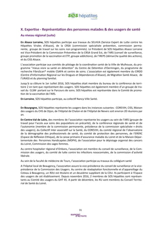 31
X. Expertise - Représentation des personnes malades & des usagers de santé
Au niveau régional (suite)
En Alsace Lorraine, SOS hépatites participe aux travaux du SELHVA (Service Expert de Lutte contre les
Hépatites Virales d’Alsace), de la CRSA (commission spécialisée prévention, commission perma-
nente, groupe de travail sur les soins non programmés). Le Président de SOS hépatites Alsace Lorraine
est Vice-Président de la Commission Prévention de la CRSA Grand Est, de l’ARS (conseil de surveillance,
groupe promotion de la vaccination et ETP, groupe addictions), de l’IREPS (démarche qualité des actions),
et du CISS Alsace.
L’association participe aux comités de pilotage de la coordination santé de la Ville de Mulhouse, du pro-
gramme "mieux vivre sa santé en détention" du Centre de Détention d'Oermingen, du programme de
recherche FibroScan® mobile CSAPA et centre de soins. L’association est également membre du CIRDD
(Centre d’Information Régional sur les Drogues et Dépendances d’Alsace), de Migration Santé Alsace, de
l’URASS et du planning familial.
Jusqu'à sa clôture le 1er Juillet 2016, SOS hépatites était membre du bureau de la conférence de terri-
toire 2 en tant que représentant des usagers. SOS hépatites est également membre d’un groupe de tra-
vail du CLSM portant sur le Parcours de soins. SOS hépatites est représentée dans le Comité de promo-
tion de la vaccination de l'ARS.
En Lorraine, SOS hépatites participe, au collectif Nancy-Ville Santé.
En Bourgogne, SOS hépatites représente les usagers dans les instances suivantes : COREVIH, CISS, Maison
des usagers du CHS de Dijon, de l'Hôpital de Chalon et de l’Hôpital de Nevers soit environ 20 réunions par
an.
En Centre-Val de Loire, des membres de l’association représente les usagers au sein de l’ARS (groupe de
travail pour l’accès aux soins des populations en précarité), de la conférence régionale de santé et de
l’autonomie (membre de la commission permanente, présidence de la commission spécialisée « droits
des usagers), du Collectif Inter associatif sur la Santé, du COREVIH, du comité régional de l’observatoire
de la démographie des professionnels de santé, du comité de protection des personnes, de l’ERERC
(Espace de Réflexion Ethique), de la caisse primaire d’assurance maladie du Loiret et de la Maison Dépar-
tementale des Personnes Handicapées (MDPH), de l’association pour le dépistage organisé des cancers
du Loiret, Commission des sages femmes.
Au centre hospitalier régional d’Orléans, l’association est membre du conseil de surveillance, de la Com-
mission des usagers, du comité de lutte contre les infections nosocomiales, de la commission d’activité
libérale.
Au sein de la faculté de médecine de Tours, l’association participe au travaux du collégium santé
A l’hôpital local de Beaugency, l’association assure la vice-présidence du conseil de surveillance et la vice-
présidence de la Commission des Usagers. Au centre de réadaptation fonctionnelle et d’appareillage du
Coteau à Beaugency, un RDU est titulaire et un deuxième suppléant de la CDU. Ils participent à l’Espace
des usagers de cet établissement. Depuis novembre 2016, 2 membres de SOS hépatites sont représen-
tants au Comité des usagers du GHT 45. A partir de décembre, les RU sont membres du Conseil Territo-
rial de Santé du Loiret.
 