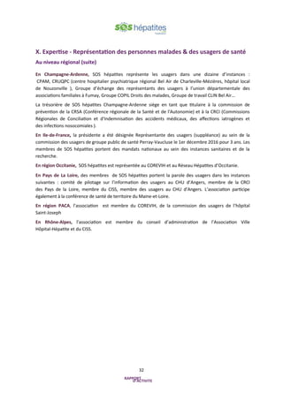 32
X. Expertise - Représentation des personnes malades & des usagers de santé
Au niveau régional (suite)
En Champagne-Ardenne, SOS hépatites représente les usagers dans une dizaine d’instances :
CPAM, CRUQPC (centre hospitalier psychiatrique régional Bel Air de Charleville-Mézières, hôpital local
de Nouzonville ), Groupe d’échange des représentants des usagers à l’union départementale des
associations familiales à Fumay, Groupe COPIL Droits des malades, Groupe de travail CLIN Bel Air…
La trésorière de SOS hépatites Champagne-Ardenne siège en tant que titulaire à la commission de
prévention de la CRSA (Conférence régionale de la Santé et de l'Autonomie) et à la CRCI (Commissions
Régionales de Conciliation et d'Indemnisation des accidents médicaux, des affections iatrogènes et
des infections nosocomiales ).
En Ile-de-France, la présidente a été désignée Représentante des usagers (suppléance) au sein de la
commission des usagers de groupe public de santé Perray-Vaucluse le 1er décembre 2016 pour 3 ans. Les
membres de SOS hépatites portent des mandats nationaux au sein des instances sanitaires et de la
recherche.
En région Occitanie, SOS hépatites est représentée au COREVIH et au Réseau Hépatites d’Occitanie.
En Pays de La Loire, des membres de SOS hépatites portent la parole des usagers dans les instances
suivantes : comité de pilotage sur l’information des usagers au CHU d’Angers, membre de la CRCI
des Pays de la Loire, membre du CISS, membre des usagers au CHU d’Angers. L’association participe
également à la conférence de santé de territoire du Maine-et-Loire.
En région PACA, l’association est membre du COREVIH, de la commission des usagers de l’hôpital
Saint-Joseph
En Rhône-Alpes, l’association est membre du conseil d’administration de l’Association Ville
Hôpital-Hépatite et du CISS.
 