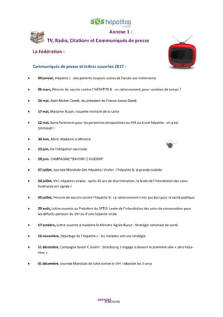 Annexe 1 :
TV, Radio, Citations et Communiqués de presse
La Fédération :
Communiqués de presse et lettres ouvertes 2017 :
 04 janvier, Hépatite c : des patients toujours exclus de l'accès aux traitements
 06 mars, Pénurie de vaccins contre L'HÉPATITE B : un rationnement, pour combien de temps ?
 24 mai, Alain Michel Ceretti, élu président de France Assos Santé
 17 mai, Madame Buzyn, nouvelle ministre de la sante
 12 mai, Soins funéraires pour les personnes séropositives au VIH ou à une hépatite : on y est
(presque) !
 30 Juin, Merci Madame la Ministre
 23 juin, De l'obligation vaccinale
 20 juin, CAMPAGNE "SAVOIR C GUERIR"
 27 juillet, Journée Mondiale Des Hépatites Virales : l'hépatite B, la grande oubliée
 20 juillet, VIH, hépatites virales : après 32 ans de discrimination, la levée de l’interdiction des soins
funéraires est signée !
 05 juillet, Pénurie de vaccins contre l'hépatite B : Le rationnement n'est pas bon pour la santé publique
 29 août, Lettre ouverte au Président du SPTIS: Levée de l’interdiction des soins de conservation pour
les défunts porteurs du VIH ou d’une hépatite virale
 17 octobre, Lettre ouverte à madame la Ministre Agnès Buzyn : Stratégie nationale de santé
 16 novembre, Dépistage de l’hépatite c - les malades ont une stratégie
 11 décembre, Campagne Savoir C Guérir : Strasbourg s’engage à devenir la première ville « zéro hépa-
tites »
 01 décembre, Journée Mondiale de lutte contre le VIH : dépister les 3 virus
 