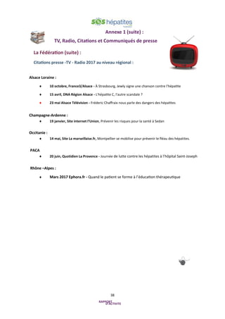 38
Annexe 1 (suite) :
TV, Radio, Citations et Communiqués de presse
La Fédération (suite) :
Citations presse -TV - Radio 2017 au niveau régional :
Alsace Loraine :
 10 octobre, France3/Alsace - À Strasbourg, Jewly signe une chanson contre l'hépatite
 15 avril, DNA Région Alsace - L'hépatite C, l'autre scandale ?
 23 mai Alsace Télévision - Fréderic Chaffraix nous parle des dangers des hépatites
Champagne-Ardenne :
 19 janvier, Site internet l’Union, Prévenir les risques pour la santé à Sedan
Occitanie :
 14 mai, Site La marseillaise.fr, Montpellier se mobilise pour prévenir le fléau des hépatites.
PACA
 20 juin, Quotidien La Provence - Journée de lutte contre les hépatites à l’hôpital Saint-Joseph
Rhône –Alpes :
 Mars 2017 Ephora.fr - Quand le patient se forme à l’éducation thérapeutique
 