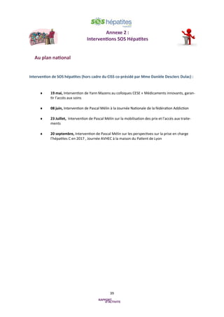39
Annexe 2 :
Interventions SOS Hépatites
Au plan national
Intervention de SOS hépatites (hors cadre du CISS co-présidé par Mme Danièle Desclerc Dulac) :
 19 mai, Intervention de Yann Mazens au colloques CESE « Médicaments innovants, garan-
tir l’accès aux soins
 08 juin, Intervention de Pascal Mélin à la Journée Nationale de la fédération Addiction
 23 Juillet, Intervention de Pascal Mélin sur la mobilisation des prix et l’accès aux traite-
ments
 20 septembre, Intervention de Pascal Mélin sur les perspectives sur la prise en charge
l’hépatites C en 2017 , Journée AVHEC à la maison du Patient de Lyon
 