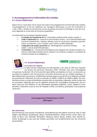 4
II. Accompagnement et Information des malades
II.1. Ecoute téléphonique
Depuis 20 ans, l’association met en œuvre des actions d’accompagnement et d’information des malades.
L’accompagnement se fait par téléphone, par messagerie électronique et aussi lors d’entretien en
« tête- à-tête » pendant les permanences ou lors de groupes de parole et d’échange au sein des struc-
tures régionales ou en lien avec les structures hospitalières.
Le soutien porte sur les champs d’activité suivants :
 Le maintien de la qualité de vie (ex : vie familiale, professionnelle, sociale, sexuelle…),
 L’aide à l’observance (ex : tenue d’un carnet de bord, astuces…) et à l’autonomisation dans
la prise du traitement (ex : injection, attitude à avoir en cas de prises manquées, quand dé-
marrer un traitement…), les « recettes » pour minorer un effet indésirable,
 L’adéquation des projets personnels (ex : déménagement, recherche d’emploi, for-
mation...) avec le projet thérapeutique,
 L’information (ex : connaissances biomédicales pour expliquer des résultats d’analyse, tra-
duire les informations données par les médecins, mal comprises, expliquer un protocole de
recherche clinique et ses obligations…).
II.1. Ecoute téléphonique
Un numéro vert national
La ligne d’écoute téléphonique de SOS Hépatites a été créée en 1997 pour répondre
aux besoins des personnes nécessitant d’être informées mais aussi accompagnées
et soutenues moralement. Elle a été la première ligne dédiée aux hépatites en France. Les écoutants qui
accueillent les appelants sont des personnes concernées directement par les maladies hépatiques. La
ligne téléphonique est anonyme, confidentielle et gratuite depuis un poste fixe et un téléphone portable.
Les permanences s’effectuent du lundi au vendredi, de 10h00 à 13h00 et de 14h00 à 18h00. Une coor-
donnatrice anime un réseau de bénévoles écoutants dans les associations régionales, facilite le relais vers
les associations régionales pour que les appelants puissent être accompagnés physiquement. Des pa-
tients ressources sont référents sur des thématiques spécifiques (addiction, cancer, hépatite B, trans-
plantation, traitements contre le virus de l’hépatite C (VHC), Co-infection, participation à des projets de
recherche.)
Des relais locaux
Des permanences sont assurées actuellement, principalement par des patients ressources, dans 21 villes
(Angers, Baie-Mahault (Guadeloupe), Béziers, Charleville-Mézières, Cholet, Colmar, Craon, Dijon, Gre-
noble, Le Mans, Lyon, Marseille, Montpellier, Mulhouse, Nancy, Nantes, Orléans, Paris, Roscoff, Sa-
lindres, Strasbourg), au plus près des malades, permettant une complémentarité avec des rencontres
personnalisées.
Accompagnement téléphonique en 2017
3000 appels
 