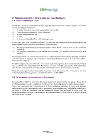 5
II. Accompagnement et Information des malades (suite)
II.1. Ecoute téléphonique (suite)
L’année 2017 les appels sont en diminution par rapport à 2016 concernant le suivi des hépatites C par contre
on note plus d'appels concernant :
 l’hépatite B (mode de transmission, vaccination, traitements)
 l'approvisionnement du vaccin contre l'hépatite B
 le dépistage des hépatites B et C
 la NASH
 le Carcinome HépatoCellulaire - CHC (dépistage, suivi).
D’autre part, notre ligne nationale commence à être sollicitée pour des questions spécifiques relatives aux
risques liés au Chemsex (utilisation de drogues en contexte sexuel).
 Nos équipes d’écoutants reçoivent une formation initiale d’aide à l’écoute ainsi que des formations
spécifiques.
 Des formations spécifiques ont été réalisées pour répondre à ces questions (formation interne VHB
niveau II)
Ces contacts directs avec les malades constituent un véritable terrain d’observation et de veille, alimentant
ainsi notre travail de plaidoyer auprès des acteurs concernés (autorités sanitaires et de la recherche, labora-
toires pharmaceutiques).
En 2017, nos lignes d’écoutes ont réactivé notre travail de pharmacovigilance, dans le contexte de l’arrivée de
nouveaux traitements contre l’hépatite C. Nos actions consistent à identifier, collecter les effets indésirables
et réaliser les déclarations nécessaires auprès des autorités sanitaires et des laboratoires concernés.
Nous alimentons également un observatoire concernant l’accès à l’assurance et à l’emprunt, en lien avec
notre implication au sein du groupe de travail national droit à l’oubli - AERAS
II.2. Permanences - Accompagnement des malades
Les associations régionales organisent des accompagnements personnalisés, des groupes de parole et
d’échange, des permanences hospitalières ou interviennent dans des projets d’éducation thérapeutique.
Toutes les associations, par l’investissement de leurs bénévoles, participent à notre ligne d’écoute
nationale et organisent les relais nécessaires pour assurer un accompagnement individualisé si nécessaire.
En 2015 et 2016 des bénévoles ont été également formés pour participer à notre projet de
patients intervenants dans des programmes d’ETP nommé « Ressources Hépatantes ». Le bilan du projet a
été réalisé en 2017 (voir VI).
 
