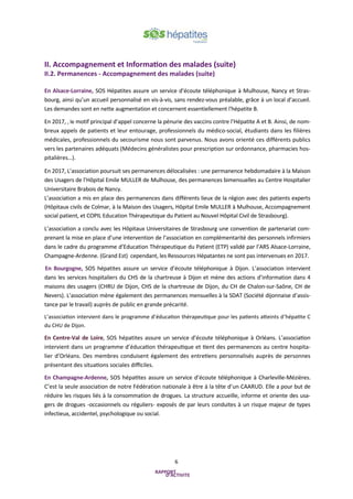 6
II. Accompagnement et Information des malades (suite)
II.2. Permanences - Accompagnement des malades (suite)
En Alsace-Lorraine, SOS Hépatites assure un service d’écoute téléphonique à Mulhouse, Nancy et Stras-
bourg, ainsi qu’un accueil personnalisé en vis-à-vis, sans rendez-vous préalable, grâce à un local d’accueil.
Les demandes sont en nette augmentation et concernent essentiellement l'hépatite B.
En 2017, , le motif principal d’appel concerne la pénurie des vaccins contre l’Hépatite A et B. Ainsi, de nom-
breux appels de patients et leur entourage, professionnels du médico-social, étudiants dans les filières
médicales, professionnels du secourisme nous sont parvenus. Nous avons orienté ces différents publics
vers les partenaires adéquats (Médecins généralistes pour prescription sur ordonnance, pharmacies hos-
pitalières…).
En 2017, L’association poursuit ses permanences délocalisées : une permanence hebdomadaire à la Maison
des Usagers de l’Hôpital Emile MULLER de Mulhouse, des permanences bimensuelles au Centre Hospitalier
Universitaire Brabois de Nancy.
L’association a mis en place des permanences dans différents lieux de la région avec des patients experts
(Hôpitaux civils de Colmar, à la Maison des Usagers, Hôpital Emile MULLER à Mulhouse, Accompagnement
social patient, et COPIL Education Thérapeutique du Patient au Nouvel Hôpital Civil de Strasbourg).
L’association a conclu avec les Hôpitaux Universitaires de Strasbourg une convention de partenariat com-
prenant la mise en place d’une intervention de l’association en complémentarité des personnels infirmiers
dans le cadre du programme d’Education Thérapeutique du Patient (ETP) validé par l’ARS Alsace-Lorraine,
Champagne-Ardenne. (Grand Est) cependant, les Ressources Hépatantes ne sont pas intervenues en 2017.
En Bourgogne, SOS hépatites assure un service d’écoute téléphonique à Dijon. L’association intervient
dans les services hospitaliers du CHS de la chartreuse à Dijon et mène des actions d’information dans 4
maisons des usagers (CHRU de Dijon, CHS de la chartreuse de Dijon, du CH de Chalon-sur-Saône, CH de
Nevers). L’association mène également des permanences mensuelles à la SDAT (Société dijonnaise d’assis-
tance par le travail) auprès de public en grande précarité.
L’association intervient dans le programme d’éducation thérapeutique pour les patients atteints d’hépatite C
du CHU de Dijon.
En Centre-Val de Loire, SOS hépatites assure un service d’écoute téléphonique à Orléans. L’association
intervient dans un programme d’éducation thérapeutique et tient des permanences au centre hospita-
lier d’Orléans. Des membres conduisent également des entretiens personnalisés auprès de personnes
présentant des situations sociales difficiles.
En Champagne-Ardenne, SOS hépatites assure un service d’écoute téléphonique à Charleville-Mézières.
C’est la seule association de notre Fédération nationale à être à la tête d’un CAARUD. Elle a pour but de
réduire les risques liés à la consommation de drogues. La structure accueille, informe et oriente des usa-
gers de drogues -occasionnels ou réguliers- exposés de par leurs conduites à un risque majeur de types
infectieux, accidentel, psychologique ou social.
 