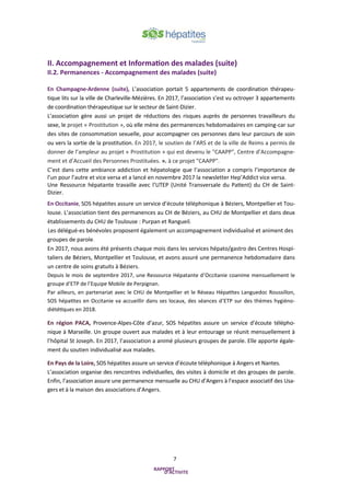 7
II. Accompagnement et Information des malades (suite)
II.2. Permanences - Accompagnement des malades (suite)
En Champagne-Ardenne (suite), L’association portait 5 appartements de coordination thérapeu-
tique lits sur la ville de Charleville-Mézières. En 2017, l’association s’est vu octroyer 3 appartements
de coordination thérapeutique sur le secteur de Saint-Dizier.
L’association gère aussi un projet de réductions des risques auprès de personnes travailleurs du
sexe, le projet « Prostitution », où elle mène des permanences hebdomadaires en camping-car sur
des sites de consommation sexuelle, pour accompagner ces personnes dans leur parcours de soin
ou vers la sortie de la prostitution. En 2017, le soutien de l’ARS et de la ville de Reims a permis de
donner de l’ampleur au projet « Prostitution » qui est devenu le "CAAPP", Centre d’Accompagne-
ment et d’Accueil des Personnes Prostituées. ». à ce projet "CAAPP".
C’est dans cette ambiance addiction et hépatologie que l’association a compris l’importance de
l’un pour l’autre et vice versa et a lancé en novembre 2017 la newsletter Hep’Addict vice versa.
Une Ressource hépatante travaille avec l’UTEP (Unité Transversale du Patient) du CH de Saint-
Dizier.
En Occitanie, SOS hépatites assure un service d’écoute téléphonique à Béziers, Montpellier et Tou-
louse. L’association tient des permanences au CH de Béziers, au CHU de Montpellier et dans deux
établissements du CHU de Toulouse : Purpan et Rangueil.
Les délégué-es bénévoles proposent également un accompagnement individualisé et animent des
groupes de parole.
En 2017, nous avons été présents chaque mois dans les services hépato/gastro des Centres Hospi-
taliers de Béziers, Montpellier et Toulouse, et avons assuré une permanence hebdomadaire dans
un centre de soins gratuits à Béziers.
Depuis le mois de septembre 2017, une Ressource Hépatante d’Occitanie coanime mensuellement le
groupe d’ETP de l’Equipe Mobile de Perpignan.
Par ailleurs, en partenariat avec le CHU de Montpellier et le Réseau Hépatites Languedoc Roussillon,
SOS hépatites en Occitanie va accueillir dans ses locaux, des séances d’ETP sur des thèmes hygiéno-
diététiques en 2018.
En région PACA, Provence-Alpes-Côte d’azur, SOS hépatites assure un service d’écoute télépho-
nique à Marseille. Un groupe ouvert aux malades et à leur entourage se réunit mensuellement à
l’hôpital St Joseph. En 2017, l’association a animé plusieurs groupes de parole. Elle apporte égale-
ment du soutien individualisé aux malades.
En Pays de la Loire, SOS hépatites assure un service d’écoute téléphonique à Angers et Nantes.
L’association organise des rencontres individuelles, des visites à domicile et des groupes de parole.
Enfin, l’association assure une permanence mensuelle au CHU d’Angers à l’espace associatif des Usa-
gers et à la maison des associations d’Angers.
 