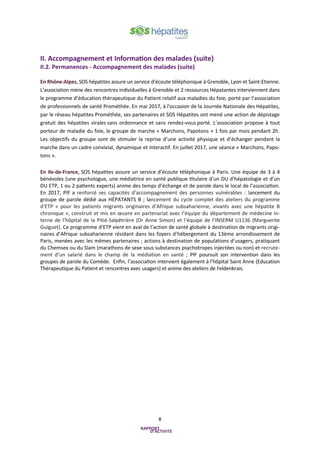 8
II. Accompagnement et Information des malades (suite)
II.2. Permanences - Accompagnement des malades (suite)
En Rhône-Alpes, SOS hépatites assure un service d’écoute téléphonique à Grenoble, Lyon et Saint-Etienne.
L’association mène des rencontres individuelles à Grenoble et 2 ressources Hépatantes interviennent dans
le programme d’éducation thérapeutique du Patient relatif aux maladies du foie, porté par l’association
de professionnels de santé Prométhée. En mai 2017, à l'occasion de la Journée Nationale des Hépatites,
par le réseau hépatites Prométhée, ses partenaires et SOS Hépatites ont mené une action de dépistage
gratuit des hépatites virales sans ordonnance et sans rendez-vous porté. L’association propose à tout
porteur de maladie du foie, le groupe de marche « Marchons, Papotons » 1 fois par mois pendant 2h.
Les objectifs du groupe sont de stimuler la reprise d’une activité physique et d’échanger pendant la
marche dans un cadre convivial, dynamique et interactif. En juillet 2017, une séance « Marchons, Papo-
tons ».
En Ile-de-France, SOS hépatites assure un service d’écoute téléphonique à Paris. Une équipe de 3 à 4
bénévoles (une psychologue, une médiatrice en santé publique titulaire d’un DU d’hépatologie et d’un
DU ETP, 1 ou 2 patients experts) anime des temps d’échange et de parole dans le local de l’association.
En 2017, PIF a renforcé ses capacités d’accompagnement des personnes vulnérables : lancement du
groupe de parole dédié aux HÉPATANTS B ; lancement du cycle complet des ateliers du programme
d’ETP « pour les patients migrants originaires d’Afrique subsaharienne, vivants avec une hépatite B
chronique », construit et mis en œuvre en partenariat avec l’équipe du département de médecine in-
terne de l’hôpital de la Pitié-Salpêtrière (Dr Anne Simon) et l’équipe de l’INSERM U1136 (Marguerite
Guiguet). Ce programme d’ETP vient en aval de l’action de santé globale à destination de migrants origi-
naires d’Afrique subsaharienne résidant dans les foyers d’hébergement du 13ème arrondissement de
Paris, menées avec les mêmes partenaires ; actions à destination de populations d'usagers, pratiquant
du Chemsex ou du Slam (marathons de sexe sous substances psychotropes injectées ou non) et recrute-
ment d’un salarié dans le champ de la médiation en santé ; PIF poursuit son intervention dans les
groupes de parole du Comède. Enfin, l’association intervient également à l’hôpital Saint Anne (Education
Thérapeutique du Patient et rencontres avec usagers) et anime des ateliers de Feldenkrais.
 
