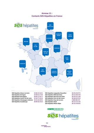 50
Annexe 11 :
Contacts SOS Hépatites en France
SOS hépatites Alsace-Lorraine 03 88 24 26 01
SOS hépatites Bretagne 02 98 ...