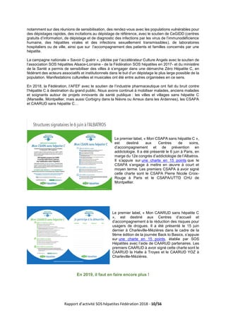 Rapport d’activité SOS hépatites Fédération 2018 - 10/56
notamment sur des réunions de sensibilisation, des rendez-vous avec les populations vulnérables pour
des dépistages rapides, des incitations au dépistage de référence, avec le soutien de CeGIDD (centres
gratuits d’information, de dépistage et de diagnostic des infections par les virus de l’immunodéficience
humaine, des hépatites virales et des infections sexuellement transmissibles), de laboratoires
hospitaliers ou de ville, ainsi que sur l’accompagnement des patients et familles concernés par une
hépatite.
La campagne nationale « Savoir C guérir », pilotée par l’accélérateur Culture Angels avec le soutien de
l’association SOS hépatites Alsace-Lorraine - de la Fédération SOS hépatites en 2017- et du ministère
de la Santé a permis de sensibiliser des villes à s’engager dans une démarche Zéro Hépatite C, en
fédérant des acteurs associatifs et institutionnels dans le but d’un dépistage le plus large possible de la
population. Manifestations culturelles et musicales ont été entre autres organisées en ce sens.
En 2018, la Fédération, l’AFEF avec le soutien de l’industrie pharmaceutique ont fait du bruit contre
l’hépatite C à destination du grand public. Nous avons continué à mobiliser malades, anciens malades
et soignants autour de projets innovants de santé publique : les villes et villages sans hépatite C
(Marseille, Montpellier, mais aussi Corbigny dans la Nièvre ou Arreux dans les Ardennes), les CSAPA
et CAARUD sans hépatite C…
Le premier label, « Mon CSAPA sans hépatite C »,
est destiné aux Centres de soins,
d’accompagnement et de prévention en
addictologie. Il a été présenté le 6 juin à Paris, en
marge du 12e congrès d’addictologie de l’Albatros.
Il s’appuie sur une charte en 15 points que le
CSAPA s’engage à mettre en œuvre à court et
moyen terme. Les premiers CSAPA à avoir signé
cette charte sont le CSAPA Pierre Nicole Croix-
Rouge à Paris et le CSAPA/UTTD CHU de
Montpellier.
Le premier label, « Mon CAARUD sans hépatite C
», est destiné aux Centres d’accueil et
d’accompagnement à la réduction des risques pour
usagers de drogues. Il a été présenté le 15 juin
dernier à Charleville-Mézières dans le cadre de la
9ème édition de la journée Back to Basics, s’appuie
sur une charte en 15 points, établie par SOS
Hépatites avec l’aide de CAARUD partenaires. Les
premiers CAARUD à avoir signé cette charte sont le
CAARUD la Halte à Troyes et le CAARUD YOZ à
Charleville-Mézières.
En 2019, il faut en faire encore plus !
 