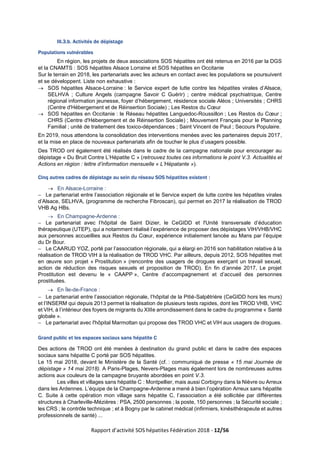 Rapport d’activité SOS hépatites Fédération 2018 - 12/56
III.3.b. Activités de dépistage
Populations vulnérables
En région, les projets de deux associations SOS hépatites ont été retenus en 2016 par la DGS
et la CNAMTS : SOS hépatites Alsace Lorraine et SOS hépatites en Occitanie
Sur le terrain en 2018, les partenariats avec les acteurs en contact avec les populations se poursuivent
et se développent. Liste non exhaustive :
→ SOS hépatites Alsace-Lorraine : le Service expert de lutte contre les hépatites virales d’Alsace,
SELHVA ; Culture Angels (campagne Savoir C Guérir) ; centre médical psychiatrique, Centre
régional information jeunesse, foyer d’hébergement, résidence sociale Aléos ; Universités ; CHRS
(Centre d'Hébergement et de Réinsertion Sociale) ; Les Restos du Cœur
→ SOS hépatites en Occitanie : le Réseau hépatites Languedoc-Roussillon ; Les Restos du Cœur ;
CHRS (Centre d'Hébergement et de Réinsertion Sociale) ; Mouvement Français pour le Planning
Familial ; unité de traitement des toxico-dépendances ; Saint Vincent de Paul ; Secours Populaire.
En 2019, nous attendons la consolidation des interventions menées avec les partenaires depuis 2017,
et la mise en place de nouveaux partenariats afin de toucher le plus d’usagers possible.
Des TROD ont également été réalisés dans le cadre de la campagne nationale pour encourager au
dépistage « Du Bruit Contre L’Hépatite C » (retrouvez toutes ces informations le point V.3. Actualités et
Actions en région : lettre d’information mensuelle « L’Hépatante »).
Cinq autres cadres de dépistage au sein du réseau SOS hépatites existent :
→ En Alsace-Lorraine :
− Le partenariat entre l’association régionale et le Service expert de lutte contre les hépatites virales
d’Alsace, SELHVA, (programme de recherche Fibroscan), qui permet en 2017 la réalisation de TROD
VHB Ag HBs.
→ En Champagne-Ardenne :
− Le partenariat avec l’hôpital de Saint Dizier, le CeGIDD et l'Unité transversale d’éducation
thérapeutique (UTEP), qui a notamment réalisé l’expérience de proposer des dépistages VIH/VHB/VHC
aux personnes accueillies aux Restos du Cœur, expérience initialement lancée au Mans par l’équipe
du Dr Bour.
− Le CAARUD YOZ, porté par l’association régionale, qui a élargi en 2016 son habilitation relative à la
réalisation de TROD VIH à la réalisation de TROD VHC. Par ailleurs, depuis 2012, SOS hépatites met
en œuvre son projet « Prostitution » (rencontre des usagers de drogues exerçant un travail sexuel,
action de réduction des risques sexuels et proposition de TROD). En fin d’année 2017, Le projet
Prostitution est devenu le « CAAPP », Centre d’accompagnement et d’accueil des personnes
prostituées.
→ En Île-de-France :
− Le partenariat entre l’association régionale, l’hôpital de la Pitié-Salpêtrière (CeGIDD hors les murs)
et l’INSERM qui depuis 2013 permet la réalisation de plusieurs tests rapides, dont les TROD VHB, VHC
et VIH, à l’intérieur des foyers de migrants du XIIIe arrondissement dans le cadre du programme « Santé
globale ».
− Le partenariat avec l'hôpital Marmottan qui propose des TROD VHC et VIH aux usagers de drogues.
Grand public et les espaces sociaux sans hépatite C
Des actions de TROD ont été menées à destination du grand public et dans le cadre des espaces
sociaux sans hépatite C porté par SOS hépatites.
Le 15 mai 2018, devant le Ministère de la Santé (cf. : communiqué de presse « 15 mai Journée de
dépistage » 14 mai 2018). A Paris-Plages, Nevers-Plages mais également lors de nombreuses autres
actions aux couleurs de la campagne bruyante abordées en point V.3.
Les villes et villages sans hépatite C : Montpellier, mais aussi Corbigny dans la Nièvre ou Arreux
dans les Ardennes. L’équipe de la Champagne-Ardenne a mené à bien l’opération Arreux sans hépatite
C. Suite à cette opération mon village sans hépatite C, l’association a été sollicitée par différentes
structures à Charleville-Mézières : PSA, 2500 personnes ; la poste, 150 personnes ; la Sécurité sociale ;
les CRS ; le contrôle technique ; et à Bogny par le cabinet médical (infirmiers, kinésithérapeute et autres
professionnels de santé) ...
 