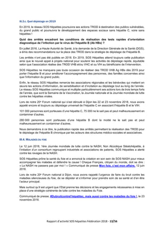 Rapport d’activité SOS hépatites Fédération 2018 - 13/56
III.3.c. Quel dépistage en 2019
En 2019, le réseau SOS Hépatites poursuivra ses actions TROD à destination des publics vulnérables,
du grand public et poursuivra le développement des espaces sociaux sans hépatite C, voire sans
hépatites !
Quid des arrêtés encadrant les conditions de réalisation des tests rapides d’orientation
diagnostique de l’infection par le virus de l’hépatite B (Ab HBs) ?
En juillet 2016, La Haute Autorité de Santé, à la demande de la Direction Générale de la Santé (DGS),
a émis des recommandations sur la place des TROD dans la stratégie de dépistage de l’hépatite B.
Les arrêtés n’ont pas été publiés en 2018. En 2019, SOS Hépatites attend toujours cette publication
ainsi que le nouvel appel à projets national pour soutenir les activités de dépistage rapide, équitable
selon que l’association réalise des TROD VHB et/ou VHC et ou VIH au bénéficiaire de l’intervention.
SOS Hépatites ne manquera pas toute occasion de réaliser des TROD VHB Ag HBs dès 2019 pour
porter l’hépatite B et pour améliorer l’accompagnement des personnes, des familles concernées ainsi
que l’information du grand public.
Enfin, le réseau SOS Hépatites remercie les associations régionales et les bénévoles qui mettent en
œuvre les actions d’information, de sensibilisation et d’incitation au dépistage tout au long de l’année.
Le réseau SOS Hépatites communique et multiplie particulièrement ses actions lors de trois temps forts
de l’année, que sont la Semaine de la Vaccination, la Journée nationale et la Journée mondiale de lutte
contre les hépatites virales.
Lors de notre 20e Forum national qui s’est déroulé à Dijon les 22 et 23 novembre 2018, nous avons
appelé encore et toujours au dépistage universel de l’hépatite C en associant l’hépatite B et le VIH.
101 000 personnes sont porteuses d’une hépatite C, 75 000 ne le sait pas et peut malheureusement en
contaminer d’autres.
280 000 personnes sont porteuses d’une hépatite B dont la moitié ne le sait pas et peut
malheureusement en contaminer d’autres.
Nous demandons à ce titre, la publication rapide des arrêtés permettant la réalisation des TROD pour
le dépistage de l’hépatite B chronique par les acteurs des structures médico-sociales et associatives.
III.4. MALADIES DU FOIE
Le 12 juin 2018, 1ère Journée mondiale de lutte contre la NASH, Non Alcoolique Stéatohépatite, à
l’initiation d’un consortium regroupant industriels et associations de patients, SOS Hépatites a alerté
contre les ravages de la NASH.
SOS Hépatites prône la santé du foie et a annoncé la création en son sein de SOS NASH pour mieux
accompagner les malades et défendre la cause ! Chaque Français, citoyen du monde, doit se dire :
« La NASH ne passera pas par moi ! » Communiqué de presse Mon foie, c’est mon affaire, 12 juin
2018.
Lors de notre 20e Forum national à Dijon, nous avons rappelé l’urgence de faire du bruit contre les
maladies silencieuses du foie, de se dépister et s’informer pour prendre soin de sa santé et d’en être
l’acteur principal.
Mais surtout qu’il est urgent que l’Etat prenne les décisions et les engagements nécessaires à mise en
place d’une stratégie cohérente de lutte contre les maladies du Foie.
Communiqué de presse, #Dubruitcontrel’hépatitec, mais aussi contre les maladies du foie !, le 23
novembre 2018.
 