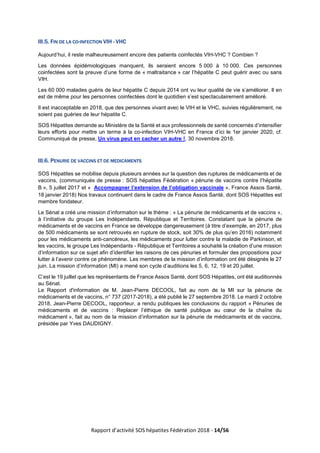 Rapport d’activité SOS hépatites Fédération 2018 - 14/56
III.5. FIN DE LA CO-INFECTION VIH - VHC
Aujourd’hui, il reste malheureusement encore des patients coinfectés VIH-VHC ? Combien ?
Les données épidémiologiques manquent, ils seraient encore 5 000 à 10 000. Ces personnes
coinfectées sont la preuve d’une forme de « maltraitance » car l’hépatite C peut guérir avec ou sans
VIH.
Les 60 000 malades guéris de leur hépatite C depuis 2014 ont vu leur qualité de vie s’améliorer. Il en
est de même pour les personnes coinfectées dont le quotidien s’est spectaculairement amélioré.
Il est inacceptable en 2018, que des personnes vivant avec le VIH et le VHC, suivies régulièrement, ne
soient pas guéries de leur hépatite C.
SOS Hépatites demande au Ministère de la Santé et aux professionnels de santé concernés d’intensifier
leurs efforts pour mettre un terme à la co-infection VIH-VHC en France d’ici le 1er janvier 2020, cf.
Communiqué de presse, Un virus peut en cacher un autre !, 30 novembre 2018.
III.6. PENURIE DE VACCINS ET DE MEDICAMENTS
SOS Hépatites se mobilise depuis plusieurs années sur la question des ruptures de médicaments et de
vaccins, (communiqués de presse : SOS hépatites Fédération « pénurie de vaccins contre l’hépatite
B », 5 juillet 2017 et « Accompagner l’extension de l’obligation vaccinale », France Assos Santé,
18 janvier 2018) Nos travaux continuent dans le cadre de France Assos Santé, dont SOS Hépatites est
membre fondateur.
Le Sénat a créé une mission d’information sur le thème : « La pénurie de médicaments et de vaccins »,
à l’initiative du groupe Les Indépendants, République et Territoires. Constatant que la pénurie de
médicaments et de vaccins en France se développe dangereusement (à titre d’exemple, en 2017, plus
de 500 médicaments se sont retrouvés en rupture de stock, soit 30% de plus qu’en 2016) notamment
pour les médicaments anti-cancéreux, les médicaments pour lutter contre la maladie de Parkinson, et
les vaccins, le groupe Les Indépendants - République et Territoires a souhaité la création d’une mission
d’information sur ce sujet afin d’identifier les raisons de ces pénuries et formuler des propositions pour
lutter à l’avenir contre ce phénomène. Les membres de la mission d’information ont été désignés le 27
juin. La mission d’information (MI) a mené son cycle d’auditions les 5, 6, 12, 19 et 20 juillet.
C’est le 19 juillet que les représentants de France Assos Santé, dont SOS Hépatites, ont été auditionnés
au Sénat.
Le Rapport d'information de M. Jean-Pierre DECOOL, fait au nom de la MI sur la pénurie de
médicaments et de vaccins, n° 737 (2017-2018), a été publié le 27 septembre 2018. Le mardi 2 octobre
2018, Jean-Pierre DECOOL, rapporteur, a rendu publiques les conclusions du rapport « Pénuries de
médicaments et de vaccins : Replacer l’éthique de santé publique au cœur de la chaîne du
médicament », fait au nom de la mission d’information sur la pénurie de médicaments et de vaccins,
présidée par Yves DAUDIGNY.
 