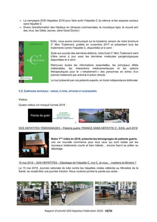 Rapport d’activité SOS hépatites Fédération 2018 - 18/56
→ La campagne SOS Hépatites 2018 pour faire sortir l’hépatite C du silence et les espaces sociaux
sans hépatite C
→ Divers (transformation des hôpitaux en cliniques commerciales, le moustique tigre, le nouvel ami
des virus, les Gilets Jaunes, série Good Doctor)
Enfin, nous avons communiqué sur la troisième version de notre brochure
C’ Mon Traitement, publiée en novembre 2017 et présentant tous les
traitements contre l’hépatite C, disponibles et à venir :
Suite aux succès des dernières éditions, notre livret C’ Mon Traitement vient
d’être remis à jour avec les dernières molécules pangénotypiques
disponibles et à venir.
Retrouvez toutes les informations essentielles, les principaux effets
indésirables, les interactions médicamenteuses et les options
thérapeutiques pour le « retraitement » des personnes en échec d’un
premier traitement par antiviral à action directe.
Le tout présenté par nos patients experts, en toute indépendance éditoriale.
V.2. CAMPAGNE NATIONALE : VIDEOS, FLYERS, AFFICHES ET ACCESSOIRES
Vidéos
Quatre vidéos ont marqué l’année 2018 :
SOS HEPATITES TÉMOIGNAGES – Patients guéris ‘FRANCE SANS HEPATITE C’, EASL avril 2018
Notre 1ère
vidéo en 2018, présente les témoignages de patients guéris :
une vie nouvelle commence pour tous ceux qui sont traités par les
nouveaux traitements courts et bien tolérés… encore faut-il se prêter au
dépistage.
15 mai 2018 – SOS HEPATITES – Dépistage de l’hépatite C, moi C, et vous… madame la Ministre ?
Le 15 mai 2018, Journée nationale de lutte contre les hépatites virales célébrée au Ministère de la
Santé, se voulait être une journée d’action. Nous voulions joindre la parole aux actes :
 