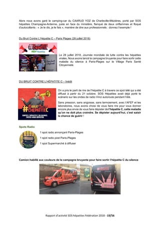Rapport d’activité SOS hépatites Fédération 2018 - 19/56
Alors nous avons garé le camping-car du CAARUD YOZ de Charleville-Mézières, porté par SOS
hépatites Champagne-Ardenne, juste en face du ministère, flanqué de deux oriflammes et floqué
d’autocollants : « Je le dis, je le fais », manière de dire aux professionnels : donnez l’exemple !
Du Bruit Contre L’Hépatite C – Paris Plages (28 juillet 2018)
Le 28 juillet 2018, Journée mondiale de lutte contre les hépatites
virales, Nous avons lancé la campagne bruyante pour faire sortir cette
maladie du silence à Paris-Plages sur le Village Paris Santé
Citoyenneté.
DU BRUIT CONTRE L’HÉPATITE C – Inédit
On a pris le parti de rire de l’hépatite C à travers ce spot télé qui a été
diffusé à partir du 21 octobre. SOS Hépatites avait déjà porté le
scénario sur les ondes de radio Vinci autoroute pendant l’été.
Sans pression, sans angoisse, sans larmoiement, avec l’AFEF et les
laboratoires, nous avons choisi de vous faire rire pour vous donner
encore plus envie de vous faire dépister de l’hépatite C, cette maladie
qu’on ne doit plus craindre. Se dépister aujourd’hui, c’est saisir
la chance de guérir !
Spots Radio
1 spot radio annonçant Paris-Plages
1 spot radio post Paris-Plages
1 spot Supermarché à diffuser
Camion habillé aux couleurs de la campagne bruyante pour faire sortir l’hépatite C du silence
 