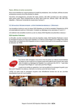 Rapport d’activité SOS hépatites Fédération 2018 - 20/56
Flyers, affiches et autres accessoires
Nous avons bénéficié du support graphique et créatif de prestataires. Ainsi, les flyers, affiches et autres
accessoires suivants ont pu être produits et utilisés :
Tee-shirts, mini-mégaphones, animation Gif, stylos, stickers, clés USB, sonnettes pour vélo, totebags,
flyers grand public, flyers professionnels de santé, flyers porte-voix, affiches, label « Ma Ville sans
hépatites ». Retrouvez l’ensemble de visuels dans l’annexe 5.
V.3. ACTUALITES ET ACTIONS EN REGION : LETTRE D’INFORMATION MENSUELLE « L’HEPATANTE »
Les actualités et actions au sein du réseau SOS Hépatites qui ont fait la newsletter l’Hépatante en 2018
ont essentiellement porté sur l’information, l’incitation au dépistage et à la vaccination cf. point V.1.
Une sélection des actualités et actions au sein du réseau SOS Hépatites est présentée ci-dessous :
SOS hépatites Fédération
Le 28 juillet, Journée mondiale de lutte contre les hépatites virales, SOS hépatites Fédération a lancé
la campagne bruyante pour faire sortir l’hépatite C du silence à Paris-Plages sur le Village Paris Santé
Citoyenneté. Les militants de SOS Hépatites ont tenu un stand d’information et ont proposé aux visiteurs
la réalisation de TROD.
Pour lancer cette campagne, nous avons choisi de parler aux millions d’automobilistes
qui étaient sur les routes lors du chassé-croisé entre juillet et août à travers deux spots
radio d’incitation au dépistage de l’hépatite C sur autoroute info (107,7) : 1 spot radio
annonçant Paris-Plages et 1 spot radio post Paris Plages.
A partir de la rentrée en septembre, tout s’est accéléré et la campagne bruyante, pour
faire sortir l’hépatite C du silence, a fait écho, du nord au sud et de l’est à l’ouest.
L’AFEF qui porte aussi la campagne bruyante s’est officiellement lancée lors de ses Journées
scientifiques à Lyon du 3 au 6 octobre.
 