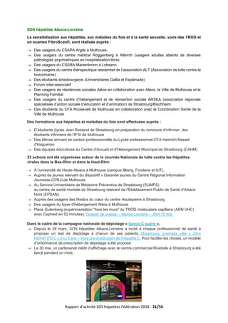 Rapport d’activité SOS hépatites Fédération 2018 - 21/56
SOS hépatites Alsace-Lorraine
La sensibilisation aux hépatites, aux maladies du foie et à la santé sexuelle, voire des TROD et
un examen FibroScan®, sont réalisés auprès :
→ Des usagers du CSAPA Argile à Mulhouse,
→ Des usagers du centre médical Roggenberg à Altkirch (usagers adultes atteints de diverses
pathologies psychiatriques en hospitalisation libre)
→ Des usagers du CSSRA Marienbronn à Lobsann
→ Des usagers du centre thérapeutique résidentiel de l’association ALT (Association de lutte contre la
toxicomanie)
→ Des étudiants strasbourgeois (Universitaires Gallia et Esplanade)
→ Forum inter-associatif
→ Des usagers de résidences sociales Aléos en collaboration avec Aléos, la Ville de Mulhouse et le
Planning Familial
→ Des usagers du centre d’hébergement et de réinsertion sociale ARSEA (association régionale
spécialisée d’action sociale d’éducation et d’animation) de Strasbourg/Bischheim
→ Des étudiants du CFA Roosevelt de Mulhouse en collaboration avec la Coordination Santé de la
Ville de Mulhouse
Des formations aux hépatites et maladies du foie sont effectuées auprès :
→ D’étudiants (lycée Jean Rostand de Strasbourg en préparation du concours d'infirmier, des
étudiants infirmiers de l'IFSI de Mulhouse
→ Des élèves arrivant en section professionnelle du Lycée professionnel-CFA Heinrich Nessel
d'Haguenau
→ Des équipes éducatives du Centre d'Accueil et d'Hébergement Municipal de Strasbourg (CAHM)
23 actions ont été organisées autour de la Journée Nationale de lutte contre les Hépatites
virales dans le Bas-Rhin et dans le Haut-Rhin
→ À l’université de Haute-Alsace à Mulhouse (campus Illberg, Fonderie et IUT),
→ Auprès de jeunes relevant du dispositif « Garantie jeunes du Centre Régional Information
Jeunesse (CRIJ) de Mulhouse
→ Au Service Universitaire de Médecine Préventive de Strasbourg (SUMPS)
au centre de santé mentale de Strasbourg relevant de l’Établissement Public de Santé d'Alsace
Nord (EPSAN).
→ Auprès des usagers des Restos du cœur du centre Hautepierre à Strasbourg
→ Des usagers du foyer d'hébergement Aléos à Mulhouse
→ Place Gutenberg (expérimentation "hors les murs" du TROD moléculaire capillaire (ARN VHC)
avec Cepheid en 52 minutes), Dossier de presse – Alsace-Lorraine – JNH 15 mai.
Dans le cadre de la campagne nationale de dépistage « Savoir C guérir »,
→ Depuis le 28 mars, SOS hépatites Alsace-Lorraine a incité à chaque professionnel de santé à
proposer un test de dépistage à chacun de ses patients, Strasbourg, première ville « Zéro
HEPATITE C » d’ici 5 ans – Vers une éradication de l’hépatite C. Pour faciliter les choses, un modèle
d’ordonnance de prescription de dépistage a été proposé.
→ Le 30 mai, un partenariat inédit d’affichage avec le centre commercial Rivetoile à Strasbourg a été
lancé pendant un mois.
 