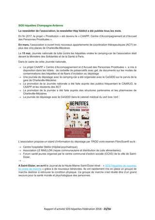 Rapport d’activité SOS hépatites Fédération 2018 - 23/56
SOS hépatites Champagne-Ardenne
La newsletter de l’association, la newsletter Hep’Addict a été publiée tous les mois.
En fin 2017, le projet « Prostitution » est devenu le « CAAPP, Centre d’Accompagnement et d’Accueil
des Personnes Prostituées ».
En mars, l’association a ouvert trois nouveaux appartements de coordination thérapeutiques (ACT) en
plus des cinq places de Charleville-Mézières.
Le 15 mai, Journée nationale de lutte contre les hépatites virales le camping-car de l’association était
devant le Ministère des Solidarités et de la Santé à Paris.
Dans le cadre de cette Journée nationale,
→ Le projet CAAPP « Centre d’Accompagnement et d’Accueil des Personnes Prostituées », a mis à
disposition dans les hôtels : de corbeille de préservatifs avec gel, de documents sur les modes de
contaminations des hépatites et de flyers d’incitation au dépistage
→ Une journée de dépistage avec le camping-car a été organisée avec le CeGIDD sur le parvis de la
gare de Charleville-Mézières
→ La promotion de la Journée nationale a été faite auprès des publics fréquentant le CAARUD, le
CAAPP et les résidents des ACT
→ La promotion de la journée a été faite auprès des structures partenaires et les pharmacies de
Charleville-Mézières
→ La journée de dépistage avec le CeGIDD dans le cabinet médical du vert bois Vert :
L’association propose-un stand d’information du dépistage par TROD voire examen FibroScan® au/à :
→ Centre hospitalier BélAir (hôpital psychiatrique),
→ Association LE MAILLON (repas communautaire et distribution de colis alimentaires),
→ Forum santé jeunes organisé par le centre communal d'action sociale (CCAS) de la ville de Saint-
Dizier,
→ …
A Saint-Dizier, en avril le Journal de la Haute-Marne Saint-Dizier titrait : « SOS Hépatites de nouveau
en ordre de marche » grâce à de nouveaux bénévoles. Ils ont rapidement mis en place un groupe de
marche destiner à retrouver la condition physique. Ce groupe de marche s’est révélé être d’un grand
secours pour la santé morale et psychologique des personnes.
 